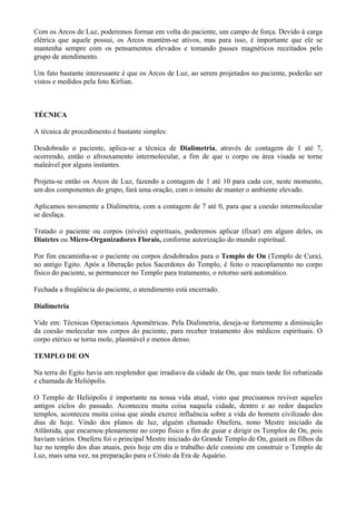 Com os Arcos de Luz, poderemos formar em volta do paciente, um campo de força. Devido à carga
elétrica que aquele possui, os Arcos mantém-se ativos, mas para isso, é importante que ele se
mantenha sempre com os pensamentos elevados e tomando passes magnéticos receitados pelo
grupo de atendimento.
Um fato bastante interessante é que os Arcos de Luz, ao serem projetados no paciente, poderão ser
vistos e medidos pela foto Kirlian.
TÉCNICA
A técnica de procedimento é bastante simples:
Desdobrado o paciente, aplica-se a técnica de Dialimetria, através de contagem de 1 até 7,
ocorrendo, então o afrouxamento intermolecular, a fim de que o corpo ou área visada se torne
maleável por alguns instantes.
Projeta-se então os Arcos de Luz, fazendo a contagem de 1 até 10 para cada cor, neste momento,
um dos componentes do grupo, fará uma oração, com o intuito de manter o ambiente elevado.
Aplicamos novamente a Dialimetria, com a contagem de 7 até 0, para que a coesão intermolecular
se desfaça.
Tratado o paciente ou corpos (níveis) espirituais, poderemos aplicar (fixar) em algum deles, os
Diatetes ou Micro-Organizadores Florais, conforme autorização do mundo espiritual.
Por fim encaminha-se o paciente ou corpos desdobrados para o Templo de On (Templo de Cura),
no antigo Egito. Após a liberação pelos Sacerdotes do Templo, é feito o reacoplamento no corpo
físico do paciente, se permanecer no Templo para tratamento, o retorno será automático.
Fechada a freqüência do paciente, o atendimento está encerrado.
Dialimetria
Vide em: Técnicas Operacionais Apométricas. Pela Dialimetria, deseja-se fortemente a diminuição
da coesão molecular nos corpos do paciente, para receber tratamento dos médicos espirituais. O
corpo etérico se torna mole, plasmável e menos denso.
TEMPLO DE ON
Na terra do Egito havia um resplendor que irradiava da cidade de On, que mais tarde foi rebatizada
e chamada de Heliópolis.
O Templo de Heliópolis é importante na nossa vida atual, visto que precisamos reviver aqueles
antigos ciclos do passado. Aconteceu muita coisa naquela cidade, dentro e ao redor daqueles
templos, aconteceu muita coisa que ainda exerce influência sobre a vida do homem civilizado dos
dias de hoje. Vindo dos planos de luz, alguém chamado Oneferu, nono Mestre iniciado da
Atlântida, que encarnou plenamente no corpo físico a fim de guiar e dirigir os Templos de On, pois
haviam vários. Oneferu foi o principal Mestre iniciado do Grande Templo de On, guiará os filhos da
luz no templo dos dias atuais, pois hoje em dia o trabalho dele consiste em construir o Templo de
Luz, mais uma vez, na preparação para o Cristo da Era de Aquário.
 