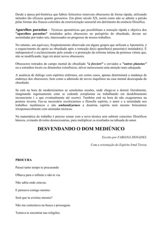 Desde a época pré-histórica que hábeis feiticeiros removem obsessores de forma rápida, utilizando
métodos tão eficazes quanto grosseiros. Em pleno século XX, assim como não se admite a paixão
pelas formas dos frascos coloridos da exteriorização sensorial em detrimento da essência filosófica.
Aparelhos parasitas – Técnicas apométricas que possibilitam a remoção rápida e objetiva dos
"aparelhos parasitas" instalados pelos obsessores no perispírito do obsediado, devem ser
assimiladas por todos nós, interessados no progresso de nossos trabalhos.
No entanto, um equívoco, freqüentemente observado em alguns grupos que utilizam a Apometria, é
o esquecimento do apoio ao obsediado após a remoção do(s) aparelho(s) parasita(s) instalado(s). É
indispensável o esclarecimento pelo estudo e a promoção da reforma íntima da pretensa vítima que,
não se modificando, logo irá atrair novos obsessores.
Obsessores retirados do campo mental do obsediado "a forciori" e enviados a "outros planetas"
ou a estranhos locais ou dimensões extrafísicas, talvez merecessem uma atenção mais adequada.
A ausência de diálogo com espíritos enfermos, em certos casos, apenas determinará a mudança de
endereço dos obsessores, bem como a admissão de novos inquilinos na casa mental desocupada do
obsediado.
Se está na hora de modernizarmos as sonolentas sessões, onde chega-se a dormir literalmente,
imaginando ingenuamente estar se cedendo ectoplasma ou trabalhando em desdobramento
inconsciente ( o que eventualmente até ocorre). Também está na hora de não exagerarmos na
postura inversa. Faz-se necessário recolocarmos a filosofia espírita, o amor e a serenidade nos
trabalhos mediúnicos e não umbandizarmos a doutrina espírita nem mesmo brincarmos
irresponsavelmente com animadas técnicas.
Na matemática do trabalho é preciso somar com a nova técnica sem subtrair conceitos filosóficos
básicos, evitando divisões desnecessárias, para multiplicar os resultados na tabuada do amor.
DESVENDANDO O DOM MEDIÚNICO
Escrito por FABIANA DONADEL
Com a orientação do Espírito Irmã Tereza
PROCURA
Passei tanto tempo te procurando
Olhava para o infinito e não te via
Não sabia onde estavas.
E pensava comigo mesmo:
Será que tu existias mesmo?
Não me contentava na busca e prosseguia.
Tentava te encontrar nas religiões.
 