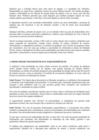Sabemos que a condição básica para estar perto de alguém, é a igualdade nas vibrações.
Desprendidos no corpo físico, mantemos muitos de nossos hábitos terrenos. Em função do apego,
criamos a dificuldade de nos libertar da energia densa da matéria. Com os vícios, este fato fica
bastante claro. Podemos perceber que, junto daqueles que mantém qualquer espécie de vício,
estarão espíritos que durante a vida física, estiveram ligados ao álcool, fumo ou drogas.
O dependente químico com acentuada mediunidade, sentirá com mais intensidade, a presença de
espíritos que vão incentivar o uso do elemento viciador, a fim de terem suas necessidades
satisfeitas.
Qualquer indivíduo, portador de algum vício, ao ser alertado sobre seu grau de mediunidade, deve
procurar todos os recursos espirituais, terapêuticos e médicos, para eliminação do vício e início de
sua tarefa no exercício do dom mediúnico.
Álcool ou drogas (maconha, cocaína, LSD, crack ou outras drogas mais recentes), despertam uma
maior expansão de consciência, criando assim, brechas no campo vibratório do usuário.
Normalmente, os dependentes químicos ou usuários de qualquer vício, mesmo em pequena escala,
são reincidentes. Isso faz com que tenham a necessidade de reformular-se diante da Bondade
Divina. Assim, a Bondade do Pai dota-os da mediunidade, pois desta forma, terão maiores subsídios
para obter o autocontrole e socorrer aqueles que no passado, foram suas vítimas.
A MEDIUNIDADE NOS EPILÉPTICOS E ESQUIZOFRÊNICOS
A epilepsia é uma perturbação de certas células nervosas do encéfalo. Um ataque de epilepsia
ocorre quando nessas células, há, de repente, uma grande descarga de energia elétrica.
Normalmente, as células do encéfalo produzem certa quantidade de energia elétrica que flui através
do sistema nervoso e ativa os músculos. O encéfalo de um paciente epiléptico, às vezes, deixa de
limitar ou controlar essa liberação de energia.
Irmã Tereza: "Em função desse descontrole na liberação energética, os epilépticos têm propensão
a manifestar uma mediunidade descontrolada. É necessário pois, tratamento preparatório para que
exerçam o dom mediúnico uma vez que possuem grande fluxo energético que encontra-se
desordenado e acumulado na região cerebral.
Nos casos de epilepsia, percebemos espíritos que em outras vidas se utilizaram da inteligência para
prejudicar ou lesar seus semelhantes. Assim trazem a mediunidade como meio de resgate, drenando
seus erros através dos ataques epilépticos".
A esquizofrenia significa uma "divisão" da personalidade. A inteligência do paciente pode
permanecer normal, mas suas emoções não se ajustam às situações da vida real.
Irmã Tereza: "No caso de pacientes denominados esquizofrênicos, é conveniente uma análise
completa e ponderada, pois, normalmente, tratam-se de portadores da mediunidade sem a educação
da mesma. Esse desconhecimento produz diagnóstico e tratamento incorretos e ineficazes.
É certo que o exercício da mediunidade não lhes é muito fácil. Em razão da grande quantidade de
informações que sustentam, têm dificuldades na ordenação de suas idéias, gerando o que
poderíamos chamar de suposta esquizofrenia.
O médium que negligenciou sua mediunidade, nesta ou em outras existências, pode gerar a
esquizofrenia. Quando ela é detectada pela medicina da mente, é preciso estabelecer um
 