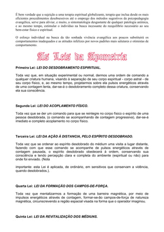 É bem verdade que a sujeição a uma terapia espiritual globalizante, terapia que inclua desde os mais
eficientes procedimentos desobsessivos até o emprego dos métodos sugestivos da psicopedagogia
evangélica, serve para aliviar, e muito, a sintomatologia desgastante de qualquer patologia anímica,
e ao mesmo tempo, estimular o indivíduo na busca incessante do reequilíbrio necessário ao seu
bem-estar físico e espiritual.
O esforço individual na busca da tão sonhada vivência evangélica aos poucos substituirá os
comportamentos inadequados e as atitudes infelizes por novos padrões mais salutares e otimistas de
comportamento.
Primeira Lei: LEI DO DESDOBRAMENTO ESPIRITUAL.
Toda vez que, em situação experimental ou normal, dermos uma ordem de comando a
qualquer criatura humana, visando à separação de seu corpo espiritual - corpo astral - de
seu corpo físico, e, ao mesmo tempo, projetarmos sobre ela pulsos energéticos através
de uma contagem lenta, dar-se-á o desdobramento completo dessa criatura, conservando
ela sua consciência.
Segunda Lei: LEI DO ACOPLAMENTO FÍSICO.
Toda vez que se der um comando para que se reintegre no corpo físico o espírito de uma
pessoa desdobrada, (o comando se acompanhando de contagem progressiva), dar-se-á
imediato e completo acoplamento no corpo físico.
Terceira Lei: LEI DA AÇÃO À DISTANCIA, PELO ESPÍRITO DESDOBRADO.
Toda vez que se ordenar ao espírito desdobrado do médium uma visita a lugar distante,
fazendo com que esse comando se acompanhe de pulsos energéticos através de
contagem pausada, o espírito desdobrado obedecerá à ordem, conservando sua
consciência e tendo percepção clara e completa do ambiente (espiritual ou não) para
onde foi enviado. (Nota
importante: esta Lei é aplicada, de ordinário, em sensitivos que conservam a vidência,
quando desdobrados.).
Quarta Lei: LEI DA FORMAÇÃO DOS CAMPOS-DE-FORÇA.
Toda vez que mentalizarmos a formação de uma barreira magnética, por meio de
impulsos energéticos através de contagem, formar-se-ão campos-de-força de natureza
magnética, circunscrevendo a região espacial visada na forma que o operador imaginou.
Quinta Lei: LEI DA REVITALIZAÇÃO DOS MÉDIUNS.
 