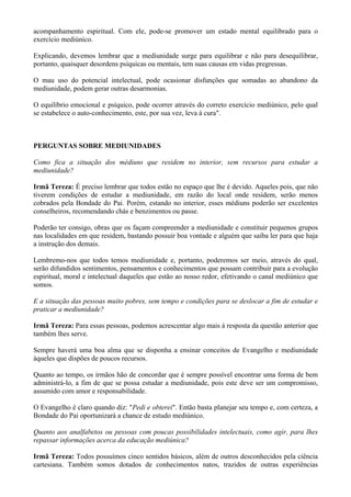 acompanhamento espiritual. Com ele, pode-se promover um estado mental equilibrado para o
exercício mediúnico.
Explicando, devemos lembrar que a mediunidade surge para equilibrar e não para desequilibrar,
portanto, quaisquer desordens psíquicas ou mentais, tem suas causas em vidas pregressas.
O mau uso do potencial intelectual, pode ocasionar disfunções que somadas ao abandono da
mediunidade, podem gerar outras desarmonias.
O equilíbrio emocional e psíquico, pode ocorrer através do correto exercício mediúnico, pelo qual
se estabelece o auto-conhecimento, este, por sua vez, leva à cura".
PERGUNTAS SOBRE MEDIUNIDADES
Como fica a situação dos médiuns que residem no interior, sem recursos para estudar a
mediunidade?
Irmã Tereza: É preciso lembrar que todos estão no espaço que lhe é devido. Aqueles pois, que não
tiverem condições de estudar a mediunidade, em razão do local onde residem, serão menos
cobrados pela Bondade do Pai. Porém, estando no interior, esses médiuns poderão ser excelentes
conselheiros, recomendando chás e benzimentos ou passe.
Poderão ter consigo, obras que os façam compreender a mediunidade e constituir pequenos grupos
nas localidades em que residem, bastando possuir boa vontade e alguém que saiba ler para que haja
a instrução dos demais.
Lembremo-nos que todos temos mediunidade e, portanto, poderemos ser meio, através do qual,
serão difundidos sentimentos, pensamentos e conhecimentos que possam contribuir para a evolução
espiritual, moral e intelectual daqueles que estão ao nosso redor, efetivando o canal mediúnico que
somos.
E a situação das pessoas muito pobres, sem tempo e condições para se deslocar a fim de estudar e
praticar a mediunidade?
Irmã Tereza: Para essas pessoas, podemos acrescentar algo mais à resposta da questão anterior que
também lhes serve.
Sempre haverá uma boa alma que se disponha a ensinar conceitos de Evangelho e mediunidade
àqueles que dispões de poucos recursos.
Quanto ao tempo, os irmãos hão de concordar que é sempre possível encontrar uma forma de bem
administrá-lo, a fim de que se possa estudar a mediunidade, pois este deve ser um compromisso,
assumido com amor e responsabilidade.
O Evangelho é claro quando diz: "Pedi e obterei". Então basta planejar seu tempo e, com certeza, a
Bondade do Pai oportunizará a chance de estudo mediúnico.
Quanto aos analfabetos ou pessoas com poucas possibilidades intelectuais, como agir, para lhes
repassar informações acerca da educação mediúnica?
Irmã Tereza: Todos possuímos cinco sentidos básicos, além de outros desconhecidos pela ciência
cartesiana. Também somos dotados de conhecimentos natos, trazidos de outras experiências
 