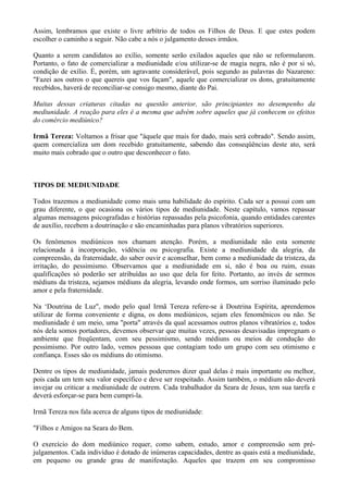 Assim, lembramos que existe o livre arbítrio de todos os Filhos de Deus. E que estes podem
escolher o caminho a seguir. Não cabe a nós o julgamento desses irmãos.
Quanto a serem candidatos ao exílio, somente serão exilados aqueles que não se reformularem.
Portanto, o fato de comercializar a mediunidade e/ou utilizar-se de magia negra, não é por si só,
condição de exílio. É, porém, um agravante considerável, pois segundo as palavras do Nazareno:
"Fazei aos outros o que quereis que vos façam", aquele que comercializar os dons, gratuitamente
recebidos, haverá de reconciliar-se consigo mesmo, diante do Pai.
Muitas dessas criaturas citadas na questão anterior, são principiantes no desempenho da
mediunidade. A reação para eles é a mesma que advém sobre aqueles que já conhecem os efeitos
do comércio mediúnico?
Irmã Tereza: Voltamos a frisar que "àquele que mais for dado, mais será cobrado". Sendo assim,
quem comercializa um dom recebido gratuitamente, sabendo das conseqüências deste ato, será
muito mais cobrado que o outro que desconhecer o fato.
TIPOS DE MEDIUNIDADE
Todos trazemos a mediunidade como mais uma habilidade do espírito. Cada ser a possui com um
grau diferente, o que ocasiona os vários tipos de mediunidade. Neste capítulo, vamos repassar
algumas mensagens psicografadas e histórias repassadas pela psicofonia, quando entidades carentes
de auxílio, recebem a doutrinação e são encaminhadas para planos vibratórios superiores.
Os fenômenos mediúnicos nos chamam atenção. Porém, a mediunidade não esta somente
relacionada à incorporação, vidência ou psicografia. Existe a mediunidade da alegria, da
compreensão, da fraternidade, do saber ouvir e aconselhar, bem como a mediunidade da tristeza, da
irritação, do pessimismo. Observamos que a mediunidade em si, não é boa ou ruim, essas
qualificações só poderão ser atribuídas ao uso que dela for feito. Portanto, ao invés de sermos
médiuns da tristeza, sejamos médiuns da alegria, levando onde formos, um sorriso iluminado pelo
amor e pela fraternidade.
Na ‘Doutrina de Luz", modo pelo qual Irmã Tereza refere-se à Doutrina Espírita, aprendemos
utilizar de forma conveniente e digna, os dons mediúnicos, sejam eles fenomênicos ou não. Se
mediunidade é um meio, uma "porta" através da qual acessamos outros planos vibratórios e, todos
nós dela somos portadores, devemos observar que muitas vezes, pessoas desavisadas impregnam o
ambiente que freqüentam, com seu pessimismo, sendo médiuns ou meios de condução do
pessimismo. Por outro lado, vemos pessoas que contagiam todo um grupo com seu otimismo e
confiança. Esses são os médiuns do otimismo.
Dentre os tipos de mediunidade, jamais poderemos dizer qual delas é mais importante ou melhor,
pois cada um tem seu valor específico e deve ser respeitado. Assim também, o médium não deverá
invejar ou criticar a mediunidade de outrem. Cada trabalhador da Seara de Jesus, tem sua tarefa e
deverá esforçar-se para bem cumpri-la.
Irmã Tereza nos fala acerca de alguns tipos de mediunidade:
"Filhos e Amigos na Seara do Bem.
O exercício do dom mediúnico requer, como sabem, estudo, amor e compreensão sem pré-
julgamentos. Cada indivíduo é dotado de inúmeras capacidades, dentre as quais está a mediunidade,
em pequeno ou grande grau de manifestação. Aqueles que trazem em seu compromisso
 