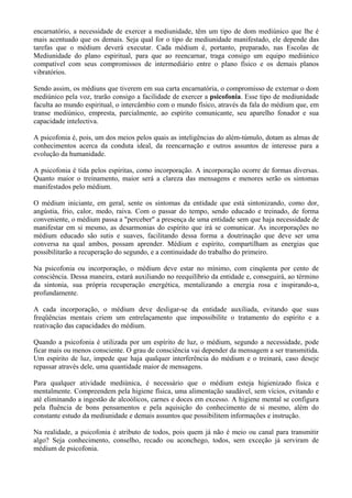 encarnatório, a necessidade de exercer a mediunidade, têm um tipo de dom mediúnico que lhe é
mais acentuado que os demais. Seja qual for o tipo de mediunidade manifestado, ele depende das
tarefas que o médium deverá executar. Cada médium é, portanto, preparado, nas Escolas de
Mediunidade do plano espiritual, para que ao reencarnar, traga consigo um equipo mediúnico
compatível com seus compromissos de intermediário entre o plano físico e os demais planos
vibratórios.
Sendo assim, os médiuns que tiverem em sua carta encarnatória, o compromisso de externar o dom
mediúnico pela voz, trarão consigo a facilidade de exercer a psicofonia. Esse tipo de mediunidade
faculta ao mundo espiritual, o intercâmbio com o mundo físico, através da fala do médium que, em
transe mediúnico, empresta, parcialmente, ao espírito comunicante, seu aparelho fonador e sua
capacidade intelectiva.
A psicofonia é, pois, um dos meios pelos quais as inteligências do além-túmulo, dotam as almas de
conhecimentos acerca da conduta ideal, da reencarnação e outros assuntos de interesse para a
evolução da humanidade.
A psicofonia é tida pelos espíritas, como incorporação. A incorporação ocorre de formas diversas.
Quanto maior o treinamento, maior será a clareza das mensagens e menores serão os sintomas
manifestados pelo médium.
O médium iniciante, em geral, sente os sintomas da entidade que está sintonizando, como dor,
angústia, frio, calor, medo, raiva. Com o passar do tempo, sendo educado e treinado, de forma
conveniente, o médium passa a "perceber" a presença de uma entidade sem que haja necessidade de
manifestar em si mesmo, as desarmonias do espírito que irá se comunicar. As incorporações no
médium educado são sutis e suaves, facilitando dessa forma a doutrinação que deve ser uma
conversa na qual ambos, possam aprender. Médium e espírito, compartilham as energias que
possibilitarão a recuperação do segundo, e a continuidade do trabalho do primeiro.
Na psicofonia ou incorporação, o médium deve estar no mínimo, com cinqüenta por cento de
consciência. Dessa maneira, estará auxiliando no reequilíbrio da entidade e, conseguirá, ao término
da sintonia, sua própria recuperação energética, mentalizando a energia rosa e inspirando-a,
profundamente.
A cada incorporação, o médium deve desligar-se da entidade auxiliada, evitando que suas
freqüências mentais criem um entrelaçamento que impossibilite o tratamento do espírito e a
reativação das capacidades do médium.
Quando a psicofonia é utilizada por um espírito de luz, o médium, segundo a necessidade, pode
ficar mais ou menos consciente. O grau de consciência vai depender da mensagem a ser transmitida.
Um espírito de luz, impede que haja qualquer interferência do médium e o treinará, caso deseje
repassar através dele, uma quantidade maior de mensagens.
Para qualquer atividade mediúnica, é necessário que o médium esteja higienizado física e
mentalmente. Compreendem pela higiene física, uma alimentação saudável, sem vícios, evitando e
até eliminando a ingestão de alcoólicos, carnes e doces em excesso. A higiene mental se configura
pela fluência de bons pensamentos e pela aquisição do conhecimento de si mesmo, além do
constante estudo da mediunidade e demais assuntos que possibilitem informações e instrução.
Na realidade, a psicofonia é atributo de todos, pois quem já não é meio ou canal para transmitir
algo? Seja conhecimento, conselho, recado ou aconchego, todos, sem exceção já serviram de
médium de psicofonia.
 