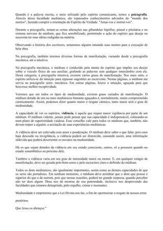 Quando é a palavra escrita, o meio utilizado pelo espírito comunicante, temos a psicografia.
Através dessa faculdade mediúnica, são repassados conhecimentos advindos do "mundo dos
mortos", fazendo cumprir a orientação do Espírito da Verdade: "Amai-vos e instruí-vos".
Durante a psicografia, notam-se certas alterações nas gl6andulas hipófise, pineal e pituitária e no
sistema nervoso do médium, que fica sensibilizado, permitindo a ação do espírito que deseja ou
necessita ter suas idéias redigidas na matéria.
Observando a história dos escritores, notaremos alguém intuindo suas mentes para a execução de
bela obra.
Na psicografia, também teremos diversas formas de manifestação, variando desde a psicografia
mecânica, até a intuitiva.
Na psicografia mecânica, o médium é conduzido pela mente do espírito que impões seu desejo
sobre o veículo físico de seu auxiliar, grafando as palavras sem qualquer intercâmbio com ele.
Desta categoria, à psicografia intuitiva, existem vários graus de manifestação. Nos mais sutis, o
espírito utiliza-se da intuição para repassar sugestões ao escrevente. Nestas páginas, a médium me
serviu na psicografia semi- mecânica. Em outras páginas, houve a intuição, aguçada para que
houvesse melhor receptividade.
Veremos que em todos os tipos de mediunidade, existem graus variados de manifestação. O
médium dotado de um ou mais mediúnicos bastante aguçados é, normalmente, muito comprometido
carmicamente. Assim, podemos dizer quanto maior o resgate cármico, tanto maior será o grau de
mediunidade.
A capacidade de ver os espíritos, vidência, é aquela que requer maior vigilância por parte de um
médium. O médium vidente, jamais pode pensar que sua capacidade é indispensável, colocando-se
num plano de superioridade vaidosa. Esse conselho vale para todos os médiuns que, também, não
devem impor a alguém, a aceitação de suas experiências mediúnicas.
A vidência deve ser cultivada com amor e ponderação. O médium deve saber o que falar, pois caso
haja descuido ou invigilância, a vidência poderá ser distorcida, causando assim, uma informação
indevida que poderá desorientar os novatos na mediunidade.
Há os que sejam dotados da vidência em seu estado consciente, outros, só a possuem quando no
estado sonambúlico ou próximo dele.
Também a vidência varia em seu grau de intensidade maior ou menor. E, em qualquer estágio de
manifestação, deve ser guiada pelo bom senso e pelo raciocínio claro e definido do médium.
Todos os dons mediúnicos, são igualmente importantes, assim como as demais capacidades de que
os seres são portadores. Em nenhum momento, o médium deve acreditar que o dom que possui é
superior do que o de outrem, pois que nessas ocasiões, poderá ter grande surpresa, quando perceber
não ter dom algum. Deus nos dá mostras de sua paternidade, inclusive nos desprovendo das
faculdades que estamos denegrindo, pelo orgulho, ciúme e insensatez.
Mediunidade é empréstimo que a Lei Divina nos faz, a fim de oportunizar o resgate de nossos erros
pretéritos.
Que Jesus os abençoe."
 