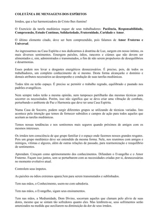 COLETÂNEA DE MENSAGENS DOS ESPÍRITOS
Irmãos, que a luz harmonizadora do Cristo lhes ilumine!
O Exercício da tarefa mediúnica requer de seus trabalhadores: Paciência, Responsabilidade,
Compreensão, Estudo Contínuo, Solidariedade, Fraternidade, Caridade e Amor.
O último elemento citado, deve ser bem compreendido, pois falamos de Amor Fraterno e
Universal.
Ao ingressarmos na Casa Espírita e nos dedicarmos à doutrina de Luz, surgem em nosso íntimo, os
mais diversos sentimentos. Emergem paixões, ódios, rancores e ciúmes que não devem ser
alimentados e, sim, administrados e transmutados, a fim de não serem propulsores de desequilíbrios
e desarmonias.
Esses podem nos levar a desgastes energéticos desnecessários. É preciso, pois, de todos os
trabalhadores, um completo conhecimento de si mesmo. Desta forma alcançarão o domínio e
demais atributos necessários ao desempenho e condução de suas tarefas mediúnicas.
Todos têm ou terão espaço. É preciso se permitir o trabalho regrado, equilibrado e pautado nos
padrões evangélicos.
Nem sempre todos terão a mesma opinião, nem tampouco partilharão das mesmas técnicas para
socorrer os necessitados. Porém, isso não significa que se deva criar uma vibração de combate,
perturbando o ambiente de Paz e Harmonia que deve ter uma Casa Espírita.
Numa Casa de Socorro, podem surgir diferentes grupos se utilizando de técnicas variadas. Isto
acontece pela intenção que temos de fornecer subsídios e campos de ação para todos aqueles que
aceitam as tarefas mediúnicas.
Temos nossas tendências e nos sentiremos mais seguros quando próximos de amigos com os
mesmos interesses.
Os irmãos tem consciência de que grupo familiar é o espaço onde fazemos nossos grandes resgates.
Pois um grupo mediúnico deve ser entendido da mesma forma. Nele, nos reunimos com amigos e
inimigos, vítimas e algozes, além de outras relações de passado, para rearmonização e reequilíbrio
de sentimentos.
Aprendam. Cresçam como aprimoramento dos conhecimentos. Difundam o Evangelho e o Amor
Fraterno. Façam isso juntos, sem se perturbarem com as necessidades criadas por si, desnecessárias
no momento evolutivo atual.
Controlem seus ímpetos.
As paixões ou ódios extremos aparec3em para serem transmutados e sublinhados.
Tem nas mãos, o Conhecimento, usem-no com sabedoria.
Tem nas mãos, o Evangelho, sigam seus ensinamentos.
Tem nas mãos, a Mediunidade, Dom Divino, socorram aqueles que clamam pelo alívio de suas
dores, mesmo que se sintam tão sofredores quanto eles. Mas lembrem-se, seus sofrimentos serão
amenizados na medida que auxiliarem na diminuição da dor de seus irmãos.
 