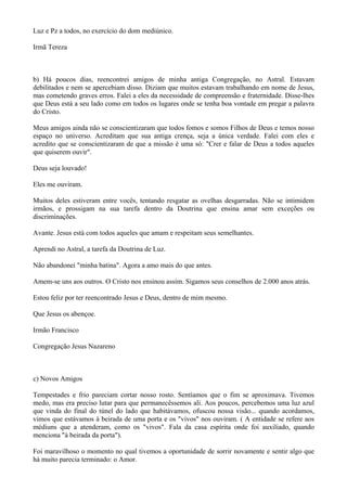 Luz e Pz a todos, no exercício do dom mediúnico.
Irmã Tereza
b) Há poucos dias, reencontrei amigos de minha antiga Congregação, no Astral. Estavam
debilitados e nem se apercebiam disso. Diziam que muitos estavam trabalhando em nome de Jesus,
mas cometendo graves erros. Falei a eles da necessidade de compreensão e fraternidade. Disse-lhes
que Deus está a seu lado como em todos os lugares onde se tenha boa vontade em pregar a palavra
do Cristo.
Meus amigos ainda não se conscientizaram que todos fomos e somos Filhos de Deus e temos nosso
espaço no universo. Acreditam que sua antiga crença, seja a única verdade. Falei com eles e
acredito que se conscientizaram de que a missão é uma só: "Crer e falar de Deus a todos aqueles
que quiserem ouvir".
Deus seja louvado!
Eles me ouviram.
Muitos deles estiveram entre vocês, tentando resgatar as ovelhas desgarradas. Não se intimidem
irmãos, e prossigam na sua tarefa dentro da Doutrina que ensina amar sem exceções ou
discriminações.
Avante. Jesus está com todos aqueles que amam e respeitam seus semelhantes.
Aprendi no Astral, a tarefa da Doutrina de Luz.
Não abandonei "minha batina". Agora a amo mais do que antes.
Amem-se uns aos outros. O Cristo nos ensinou assim. Sigamos seus conselhos de 2.000 anos atrás.
Estou feliz por ter reencontrado Jesus e Deus, dentro de mim mesmo.
Que Jesus os abençoe.
Irmão Francisco
Congregação Jesus Nazareno
c) Novos Amigos
Tempestades e frio pareciam cortar nosso rosto. Sentíamos que o fim se aproximava. Tivemos
medo, mas era preciso lutar para que permanecêssemos ali. Aos poucos, percebemos uma luz azul
que vinda do final do túnel do lado que habitávamos, ofuscou nossa visão... quando acordamos,
vimos que estávamos à beirada de uma porta e os "vivos" nos ouviram. ( A entidade se refere aos
médiuns que a atenderam, como os "vivos". Fala da casa espírita onde foi auxiliado, quando
menciona "à beirada da porta").
Foi maravilhoso o momento no qual tivemos a oportunidade de sorrir novamente e sentir algo que
há muito parecia terminado: o Amor.
 