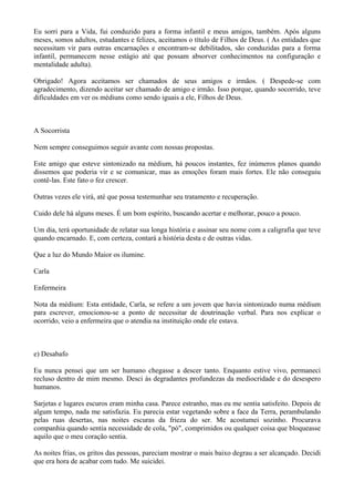 Eu sorri para a Vida, fui conduzido para a forma infantil e meus amigos, também. Após alguns
meses, somos adultos, estudantes e felizes, aceitamos o título de Filhos de Deus. ( As entidades que
necessitam vir para outras encarnações e encontram-se debilitados, são conduzidas para a forma
infantil, permanecem nesse estágio até que possam absorver conhecimentos na configuração e
mentalidade adulta).
Obrigado! Agora aceitamos ser chamados de seus amigos e irmãos. ( Despede-se com
agradecimento, dizendo aceitar ser chamado de amigo e irmão. Isso porque, quando socorrido, teve
dificuldades em ver os médiuns como sendo iguais a ele, Filhos de Deus.
A Socorrista
Nem sempre conseguimos seguir avante com nossas propostas.
Este amigo que esteve sintonizado na médium, há poucos instantes, fez inúmeros planos quando
dissemos que poderia vir e se comunicar, mas as emoções foram mais fortes. Ele não conseguiu
contê-las. Este fato o fez crescer.
Outras vezes ele virá, até que possa testemunhar seu tratamento e recuperação.
Cuido dele há alguns meses. É um bom espírito, buscando acertar e melhorar, pouco a pouco.
Um dia, terá oportunidade de relatar sua longa história e assinar seu nome com a caligrafia que teve
quando encarnado. E, com certeza, contará a história desta e de outras vidas.
Que a luz do Mundo Maior os ilumine.
Carla
Enfermeira
Nota da médium: Esta entidade, Carla, se refere a um jovem que havia sintonizado numa médium
para escrever, emocionou-se a ponto de necessitar de doutrinação verbal. Para nos explicar o
ocorrido, veio a enfermeira que o atendia na instituição onde ele estava.
e) Desabafo
Eu nunca pensei que um ser humano chegasse a descer tanto. Enquanto estive vivo, permaneci
recluso dentro de mim mesmo. Desci às degradantes profundezas da mediocridade e do desespero
humanos.
Sarjetas e lugares escuros eram minha casa. Parece estranho, mas eu me sentia satisfeito. Depois de
algum tempo, nada me satisfazia. Eu parecia estar vegetando sobre a face da Terra, perambulando
pelas ruas desertas, nas noites escuras da frieza do ser. Me acostumei sozinho. Procurava
companhia quando sentia necessidade de cola, "pó", comprimidos ou qualquer coisa que bloqueasse
aquilo que o meu coração sentia.
As noites frias, os gritos das pessoas, pareciam mostrar o mais baixo degrau a ser alcançado. Decidi
que era hora de acabar com tudo. Me suicidei.
 