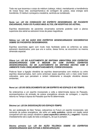 Toda vez que tocarmos o corpo do médium (cabeça, mãos), mentalizando a transferência
de nossa força vital, acompanhando-a de contagem de pulsos, essa energia será
transferida. O médium começará a recebê-la, sentindo-se revitalizado.
Sexta Lei: LEI DA CONDUÇÃO DO ESPÍRITO DESDOBRADO, DE PACIENTE
ENCARNADO, PARA OS PLANOS MAIS ALTOS, EM HOSPITAIS DO ASTRAL.
Espíritos desdobrados de pacientes encarnados somente poderão subir a planos
superiores dos astral se estiverem livres de peias magnéticas.
Sétima Lei: LEI DA AÇÃO DOS ESPÍRITOS DESENCARNADOS SOCORRISTAS
SOBRE OS PACIENTES DESDOBRADOS.
Espíritos socorristas agem com muito mais facilidade sobre os enfermos se estes
estiverem desdobrados, pois que uns e outros, dessa forma, se encontram na mesma
dimensão espacial.
Oitava Lei: LEI DO AJUSTAMENTO DE SINTONIA VIBRATÓRIA DOS ESPÍRITOS
DESENCARNADOS COM O MÉDIUM OU COM OUTROS ESPÍRITOS
DESENCARNADOS, OU DE AJUSTAMENTO DA SINTONIA DESTES COM O
AMBIENTE PARA ONDE,MOMENTANEAMENTE, FOREM ENVIADOS.
Pode-se fazer a ligação vibratória de espíritos desencarnados com médiuns ou entre
espíritos desencarnados, bem como sintonizar esses espíritos com o meio onde forem
colocados, para que percebam e sintam nitidamente a situação vibratória desses
ambientes.
Nona Lei: LEI DO DESLOCAMENTO DE UM ESPÍRITO NO ESPAÇO E NO TEMPO.
Se ordenarmos a um espírito incorporado a volta a determinada época do Passado,
acompanhando-a de emissão de pulsos energéticos através de contagem, o espírito
retorna no Tempo à época do Passado que lhe foi determinada.
Décima Lei: LEI DA DISSOCIAÇÃO DO ESPAÇO-TEMPO.
Se, por aceleração do fator Tempo, colocarmos no Futuro um espírito incorporado, sob
comando de pulsos energéticos, ele sofre um salto quântico, caindo em região astral
compatível com seu campo vibratório e peso específico cármico (Km) negativo - ficando
imediatamente sob a ação de toda a energia Km de que é portador.
Décima primeira Lei: LEI DA AÇÃO TELÚRICA SOBRE OS ESPÍRITOS
DESENCARNADOS QUE EVITAM A REENCARNAÇÃO.
 