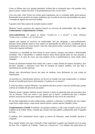 Como os filhotes das aves, quando aprendem. Embora não se arrisquem logo a dar grandes vôos,
pouco a pouco, imitam seus pais. É de grandíssimo proveito, sei por mim".
Com essa lição, Irmã Tereza nos mostra quão importantes são os exemplos dados pelas pessoas.
Retornando nossa memória no tempo, poderemos nos recordar de diversas oportunidades nas quais,
o exemplo de alguém nos serviu de modelo.
E quanto a nós? Que espécie de exemplo estamos sendo?
Médiuns! Jamais esqueçam dos aspectos básicos no exercício da mediunidade. São eles, Auto-
Conhecimento, Comportamento e Estudo.
Auto-conhecimento. Os gregos já diziam: "Conhece-te a ti mesmo!" e Jesus reforçou:
"Conhecereis a verdade e ela vos libertará".
Aqueles que seguem no exercício da mediunidade, tem por obrigação o auto-conhecimento.
Somente assim, poderão sentir-se mais seguros no desempenho do dom divino, acreditando que as
manifestações advém de outras mentes e que não estão promovendo o animismo sobre o qual Irmã
Tereza dá a seguinte definição:
"Animismo é a faculdade de fazer brotar de nosso interior, energias necessárias a determinadas
atividades. Não é intercâmbio; o médium anímico deixa brotar grande parte de suas emoções e
sentimentos e no mais da vezes, são seus próprios níveis a manifestarem-se como sendo outras
entidades.
Formas de animismo bastante bem-vindas são o passe e outras formas de repasse energético, pois
devemos entender o animismo como fluir de energias do próprio médium, sem que haja a
interferência do mundo espiritual.
Quanto mais desconfiança houver por parte do médium, mais facilmente ele será vítima de
mistificações.
Ao perceber-se a manifestação anímica, ela deverá ser tratada com toda compreensão e o médium
deverá ser humilde para buscar efetivamente o "conhece-te a ti mesmo!".
E como nos alerta o espírito Miramez: "um médium não deve acusar o outro de mistificação, porque
a defesa da verdade não precisa da sua ajuda".
Podemos alertar o próprio médium, porém, façamos o alerta em particular para que possamos alçar
vôo na máxima: "Faça aos outros o que queres que te façam". Lembremo-nos que o médium
anímico necessita de auxílio para reajuste e alinhamento de seus níveis de consciência.
Eis um fator importante no auto-conhecimento, conhecer a estrutura e os atributos dos sete corpos:
corpo físico, duplo etérico, corpo astral, mental inferior, mental superior, Buddhi e Atma.
Comportamento e Estudo. O médium, em qualquer instância, é tido como exemplo, assim, deverá
conduzir-se da melhor forma, evitando que estejam fora dos padrões estabelecidos pelo Evangelho
de Jesus.
O médium, deve atentamente buscar seguir os passos do Nazareno, sendo humilde, paciente e
resignado.
Deve estudar sempre, pois que a instrução é fator importante a aqueles que desejam servir na seara
do bem. Diz o Espírito de Verdade: "Amai-vos e Instruí-vos". Um médium não pode deixar de
 