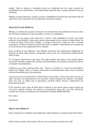 estudar. Todas as técnicas e orientações devem ser conhecidas por ele, assim exercerá sua
mediunidade com conhecimento e não simplesmente esperando que o mundo espiritual socorra os
sofredores.
Médiuns, devemos participar, cooperar, auxiliar os trabalhadores da última hora que desprovidos do
corpo físico, não se cansam de nos convidar para a Doutrina Luminosa.
MENSAGEM AOS MÉDIUNS
Médiuns, ao saberem de sua tarefa, não recuem. Ao assumirem-na, não manifestem inveja ou ciúme
dos fenômenos mediúnicos de que é portador e veículo, seu companheiro.
Cada um tem seu espaço, basta observá-lo e senti-lo. Cada trabalhador do Cristo, tem tarefa
particular e bem definida. E desta tarefa, presta contas quando de seu retorno ao Mundo Maior. Eis
a chance de lançar mão da Boa Vontade e ir pregar a Boa Nova a todos que dela se fizerem
merecedores. Estudem. Orientem suas boas ações pelo Evangelho. Transformem esse conjunto das
Leis Universais em seu complemento fiel e constante.
Jesus, na figura de seus Mentores e dos Espíritos socorristas, lhes aguarda para trabalharem em
benefício do irmão ainda sofredor e desajustado, afim de que ele se redescubra Centelha Divina,
Filho de Deus.
Fé e Coragem, afinal não há o que temer. Não estão sozinhos, pois dentre vocês, existem aqueles
que já mais instruídos, poderão lhes auxiliar e do Mundo Maior, seus mentores, guiando seus passos
e orientado seus pensamentos.
Lembrem-se que existe tarefa que lhes cabe: "Amai-vos e instruí-vos", como nos recomendou o
Espírito de Verdade. Amar a si mesmo, conhecendo-se intimamente para então, amar ao próximo
com toda fraternidade que se faz necessária.
A prece é luz em seus pensamentos e bálsamo para seus corações. Creiam nesse bem que têm nas
mãos. Elevando seus pensamentos em ato de prece, estarão orientado suas emoções e ensinando,
pelos seus atos, os irmãos que se aproximam, causando reações diversas, simplesmente por
precisarem de auxílio.
O Pai Amorável, que é justo, dá fardo igual ou inferior às suas forças, jamais superior aquilo que
você possa suportar, portanto, sem queixas ou lamentações! Jesus está a seu lado. Sintam-no,
tocando seus corações e acreditem na luz confortadora chamada MEDIUNIDADE.
Paz a todos,
Irmã Tereza
PRECE AOS MÉDIUNS
(Prece retirada do livro Médiuns, obra ditada pelo espírito Miramez, ao médium João Nunes Maia.)
Glória a Deus em toda a Sua Criação e Paz aos seres na extensão imensurável da vida!
 