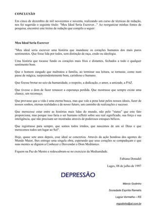 CONCLUSÃO
Em cinco de dezembro de mil novecentos e noventa, realizando um curso de técnicas de redação,
nos foi sugerido o seguinte título: "Meu Ideal Seria Escrever..." Ao reorganizar minhas fontes de
pesquisa, encontrei este treino de redação que compilo a seguir:
Meu Ideal Seria Escrever
"Meu ideal seria escrever uma história que inundasse os corações humanos dos mais puros
sentimentos. Que fosse lida por todos, sem distinção de raça, credo ou ideologia.
Uma história que tocasse fundo os corações mais frios e distantes, fechados a todo e qualquer
sentimento bom.
Que o homem zangado que maltratou a família, ao terminar sua leitura, se tornasse, como num
passe de mágica, surpreendentemente bom, carinhoso e humano.
Que fizesse brotar no seio da humanidade, o respeito, a dedicação, o amor, a amizade, a PAZ.
Que tivesse o dom de fazer renascer a esperança perdida. Que mostrasse que sempre existe uma
chance, um recomeço.
Que provasse que a vida é uma eterna busca, mas que vale a pena lutar pelos nossos ideais, fazer de
nossos sonhos, eternas realidades e de nosso futuro, um caminho de realizações e sucesso.
Que merecesse estar entre as histórias mais lidas do mundo, não pelo "status" que este fato
proporciona, mas porque isso faria o ser humano refletir sobre seu real significado, sua força e sua
inteligência, que não precisam ser mostradas através de poderosos estoques bélicos.
Que registrasse para sempre, que somos todos irmãos, que nascemos de um só Deus e que
merecemos todos um lugar ao Sol".
Hoje, quase sete anos depois, esse ideal se concretiza. Através da ação bondosa dos agentes do
Mundo Maior, lhes entrego uma singela obra, esperando que seus corações se compadeçam e que
suas mentes se dignem a Conhecer e Desvendar o Dom Mediúnico.
Fiquem na Paz do Mestre e redescubram-se no exercício da Mediunidade.
Fabiana Donadel
Lages, 08 de julho de 1997
DEPRESSÃO
Márcio Godinho
Sociedade Espírita Ramatís
Lagoa Vermelha – RS
mgodinho@st.com.br
 