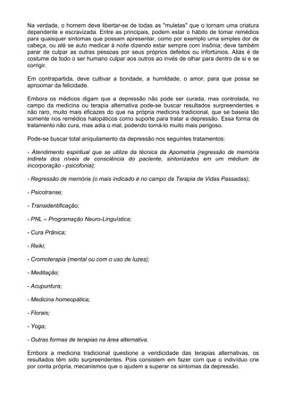 Na verdade, o homem deve libertar-se de todas as "muletas" que o tornam uma criatura
dependente e escravizada. Entre as principais, podem estar o hábito de tomar remédios
para quaisquer sintomas que possam apresentar, como por exemplo uma simples dor de
cabeça, ou até se auto medicar à noite dizendo estar sempre com insônia; deve também
parar de culpar as outras pessoas por seus próprios defeitos ou infortúnios. Aliás é de
costume de todo o ser humano culpar aos outros ao invés de olhar para dentro de si e se
corrigir.
Em contrapartida, deve cultivar a bondade, a humildade, o amor, para que possa se
aproximar da felicidade.
Embora os médicos digam que a depressão não pode ser curada, mas controlada, no
campo da medicina ou terapia alternativa pode-se buscar resultados surpreendentes e
não raro, muito mais eficazes do que na própria medicina tradicional, que se baseia tão
somente nos remédios halopáticos como suporte para tratar a depressão. Essa forma de
tratamento não cura, mas adia o mal, podendo torná-lo muito mais perigoso.
Pode-se buscar total aniquilamento da depressão nos seguintes tratamentos:
- Atendimento espiritual que se utilize da técnica da Apometria (regressão de memória
indireta dos níveis de consciência do paciente, sintonizados em um médium de
incorporação - psicofonia);
- Regressão de memória (o mais indicado é no campo da Terapia de Vidas Passadas);
- Psicotranse;
- Transidentificação;
- PNL – Programação Neuro-Linguística;
- Cura Prânica;
- Reiki;
- Cromoterapia (mental ou com o uso de luzes);
- Meditação;
- Acupuntura;
- Medicina homeopática;
- Florais;
- Yoga;
- Outras formas de terapias na área alternativa.
Embora a medicina tradicional questione a veridicidade das terapias alternativas, os
resultados têm sido surpreendentes. Pois consistem em fazer com que o indivíduo crie
por conta própria, mecanismos que o ajudem a superar os sintomas da depressão.
 