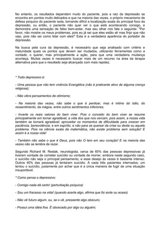 No entanto, os resultados dependem muito do paciente, pois a raiz da depressão se
encontra em pontos muito delicados e que na maioria das vezes, o próprio mecanismo de
defesa psíquico do paciente isola, tornando difícil a localização exata do principal foco da
depressão, ou então, o paciente não quer ver o que está acontecendo consigo, e
demonstra uma sensação de falso bem-estar, mas seu olhar nos fala o seguinte: "Por
favor, não mostre os meus problemas, pois eu já sei que eles estão ali mas finjo que não
vejo, pois não sei como lidar com eles!" Esta é a verdadeira aparência do portador de
depressão.
Na busca pela cura da depressão, é necessário que seja analisado com critério e
maturidade quais os pontos que devem ser mudados, utilizando ferramentas como a
vontade, o querer, mas principalmente a ação, para que uma verdadeira mudança
aconteça. Muitas vezes é necessário buscar mais de um recurso na área da terapia
alternativa para que o resultado seja alcançado com mais rapidez.
* Todo depressivo é:
- Uma pessoa que não tem vivência Evangélica (não é praticante ativo de alguma crença
religiosa);
- Não vibra pensamentos de otimismo;
- Na maioria das vezes, não sabe o que é perdoar, mas é intimo do ódio, do
ressentimento, da mágoa, entre outros sentimentos inferiores;
- Inverte os reais valores do bem viver. Pois o conceito do bem viver se resume
principalmente em tornar agradável, a vida dos que nos cercam, pois assim, a nossa vida
também se tornará agradável; aproveitar os momentos de dificuldade para crescer em
paciência, benevolência, e em espírito, e não para se queixar da crise ou deste ou aquele
problema. Pois na ciência exata da matemática, não existe problema sem solução! E
assim é a nossa vida!
- Também não sabe o que é Deus, pois não O tem em seu coração! E na maioria das
vezes não se lembra de rezar.
Segundo Richard M. Restak, neurologista, cerca de 60% das pessoas depressivas já
tiveram vontade de cometer suicídio ou vontade de morrer, embora neste segundo caso,
o suicídio não seja o principal pensamento, e esse desejo às vezes é bastante intenso.
Outros 40% das pessoas já tentaram suicídio. A cada três pacientes internados, um
tentou o suicídio, justamente por achar que é a única maneira de fugir de uma situação
insuportável.
* Como pensa o depressivo:
- Comigo nada dá certo! (perturbação psíquica)
- Sou um fracasso na vida! (quando acerta algo, afirma que foi sorte ou acaso)
- Não vê futuro algum, ou, se o vê, pressente algo obscuro;
- Possui uma idéia fixa. É obcecado por algo ou alguém;
 