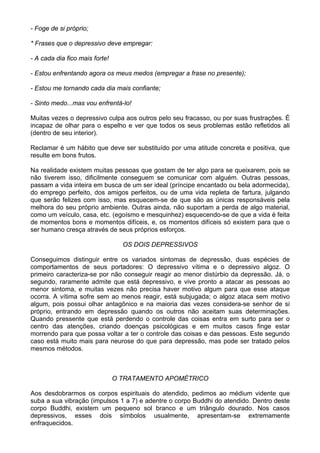 - Foge de si próprio;
* Frases que o depressivo deve empregar:
- A cada dia fico mais forte!
- Estou enfrentando agora os meus medos (empregar a frase no presente);
- Estou me tornando cada dia mais confiante;
- Sinto medo...mas vou enfrentá-lo!
Muitas vezes o depressivo culpa aos outros pelo seu fracasso, ou por suas frustrações. É
incapaz de olhar para o espelho e ver que todos os seus problemas estão refletidos ali
(dentro de seu interior).
Reclamar é um hábito que deve ser substituído por uma atitude concreta e positiva, que
resulte em bons frutos.
Na realidade existem muitas pessoas que gostam de ter algo para se queixarem, pois se
não tiverem isso, dificilmente conseguem se comunicar com alguém. Outras pessoas,
passam a vida inteira em busca de um ser ideal (príncipe encantado ou bela adormecida),
do emprego perfeito, dos amigos perfeitos, ou de uma vida repleta de fartura, julgando
que serão felizes com isso, mas esquecem-se de que são as únicas responsáveis pela
melhora do seu próprio ambiente. Outras ainda, não suportam a perda de algo material,
como um veículo, casa, etc. (egoísmo e mesquinhez) esquecendo-se de que a vida é feita
de momentos bons e momentos difíceis, e, os momentos difíceis só existem para que o
ser humano cresça através de seus próprios esforços.
OS DOIS DEPRESSIVOS
Conseguimos distinguir entre os variados sintomas de depressão, duas espécies de
comportamentos de seus portadores: O depressivo vítima e o depressivo algoz. O
primeiro caracteriza-se por não conseguir reagir ao menor distúrbio da depressão. Já, o
segundo, raramente admite que está depressivo, e vive pronto a atacar as pessoas ao
menor sintoma, e muitas vezes não precisa haver motivo algum para que esse ataque
ocorra. A vítima sofre sem ao menos reagir, está subjugada; o algoz ataca sem motivo
algum, pois possui olhar antagônico e na maioria das vezes considera-se senhor de si
próprio, entrando em depressão quando os outros não aceitam suas determinações.
Quando pressente que está perdendo o controle das coisas entra em surto para ser o
centro das atenções, criando doenças psicológicas e em muitos casos finge estar
morrendo para que possa voltar a ter o controle das coisas e das pessoas. Este segundo
caso está muito mais para neurose do que para depressão, mas pode ser tratado pelos
mesmos métodos.
O TRATAMENTO APOMÉTRICO
Aos desdobrarmos os corpos espirituais do atendido, pedimos ao médium vidente que
suba a sua vibração (impulsos 1 a 7) e adentre o corpo Buddhi do atendido. Dentro deste
corpo Buddhi, existem um pequeno sol branco e um triângulo dourado. Nos casos
depressivos, esses dois símbolos usualmente, apresentam-se extremamente
enfraquecidos.
 