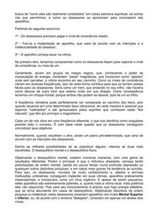 busca de "como eles são realmente conectados" em nossa estrutura espiritual; se somos
nós que permitimos, e como os obsessores se aproximam para conectarem tais
aparelhos.
Partimos do seguinte raciocínio:
1º - Os obsessores precisam pegar o nível de consciência visado;
2º - Faz-se a implantação do aparelho, que varia de acordo com as intenções e a
intelectualidade do obsessor;
3º - O aparelho começa atuar na vítima.
No primeiro item, tentamos compreender como os obsessores fazem para capturar o nível
de consciência, ou mais de um.
Geralmente, atuam em grupos de magos negros, que, conhecendo o poder de
manipulação de energia, constróem "peias" magnéticas, que funcionam como "gaiolas"
onde sem perceber, a vítima encontra em seu caminho. Como os níveis de consciência
vibram em diversas freqüências, isso de certa forma contribui para que se tornem presas
fáceis para os obsessores. Seria como um trem, que andando no seu trilho, não haveria
como desviar de outro trem que estaria vindo em sua direção. Como conseqüência
teríamos um choque frontal, porque ambos não podem se desviar, pois há um só trilho.
A freqüência vibratória pode perfeitamente ser comparada ao caminho dos trens, pois
quando atuamos em uma determinada faixa vibracional, de certa maneira é possível que
sejamos "rastreados" e até aprisionados pelos espíritos que conhecem estas "leis
naturais", que têm por princípio o magnetismo.
Cada um de nós vibra em uma freqüência diferente, o que nos identifica como singulares
perante todo o universo. É com base neste quesito que os obsessores conseguem
concretizar seus objetivos.
Normalmente, quando escolhem o alvo, existe um plano pré-determinado, que varia de
acordo com as intenções dos obsessores.
Dentre as milhares possibilidades de se prejudicar alguém, citamos as duas mais
escolhidas. O desequilíbrio mental e o desequilíbrio físico.
Objetivando o desequilíbrio mental, existem inúmeras maneiras, com uma gama de
resultados diferentes. Porém o principal, é que o indivíduo obsedado, começa tendo
perturbações de ordem mental, caindo em pouco tempo numa profunda depressão ou
quaisquer outros distúrbios psíquicos, e em casos mais graves há tendência ao suicídio.
Para isso, os obsessores, munidos de muito conhecimento e, aliados a terríveis
instituições umbralinas, conseguem implantar em suas vítimas, aparelhos praticamente
imperceptíveis, e minúsculos, como um vírus orgânico. E apesar de serem pequenos,
estes aparelhos são extremamente potentes, e, quanto mais a vítima recai, mais potência
eles vão adquirindo. Pois para seu funcionamento é preciso que haja energia deletéria,
que se torna abundante em casos de desequilíbrio. Objetivando distúrbios de ordem
psíquica ou intelectual, estes obsessores conectam aparelhos nos níveis Mental Superior
e Inferior, ou, de acordo com o sintoma "desejado", conectam em apenas um destes dois
níveis.
 