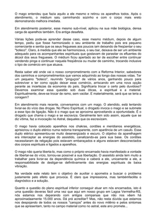 O mago entendeu que fazia aquilo a ele mesmo e retirou os aparelhos todos. Após o
atendimento, o médium saiu caminhando sozinho e com o corpo mais ereto
demonstrando melhora imediata.
Em atendimento posterior, esse mesmo sub-nível, aplicou na sua mãe biológica, densa
carga de aparelhos também. Era antiga desafeta.
Várias lições pode-se aprender desse caso, esse mesmo médium, depois de algum
tempo, pediu que fosse harmonizado o seu ambiente de trabalho pois era pequeno
comerciante e sentia que os seus fregueses aos poucos iam deixando de freqüentar o seu
"boteco". Claro, à medida que ele se harmonizava, o seu bar, deixava de ser um ambiente
adequado para os acompanhantes espirituais que gostavam de parasitar os efluentes do
álcool dos seus fregueses. O médium ficou apertado ao ter de escolher entre continuar
vendendo pinga e continuar naquela freqüência ou mudar de caminho, trocando inclusive
o tipo de comércio em que atuava.
Resta saber até onde vai o nosso comprometimento com a Reforma Interior, sabedores
dos caminhos e comprometimentos que vamos adquirindo ao longo das nossas vidas. Ter
um pequeno "boteco", reunindo "pinguços" de vários anos, ganhando pouco para
sobreviver e ter como opção deixar esse comércio, arriscando em uma nova opção
perante as incertezas da economia do país. Significaria trocar o certo pelo duvidoso?
Devemos examinar essa questão sob duas óticas, a espiritual e a material.
Espiritualmente, deve-se trocar de ramo, sem vacilar. E materialmente, será que se teria a
coragem?
Em atendimento mais recente, conversamos com um mago. O atendido, está tentando
livrar-se do vício das drogas. No Plano Espiritual, o drogado invoca o mago e se submete
a esse tipo de ligação. Não é o mago que se aproxima aproveitando a oportunidade. É o
drogado que chama o mago e se escraviza. Geralmente tem sido assim, aquele que se
diz vítima, faz a invocação no Astral, daqueles que os escravizam.
O mago havia colocado aparelhos nos chakras, cordões e meridianos energéticos,
aprisionou o duplo etérico numa redoma transparente, com aparência de um casulo. Esse
duplo etérico apresentou-se muito desenergizado e escuro. O objetivo da aparelhagem
era interceptar as energias do assistido, canalizando-as para sua base. Os cordões
necessitaram de religação pois estavam embaraçados e alguns estavam desconectados
dos corpos espirituais e ligados a aparelhos.
O mago não queria liberta-lo, mas como o próprio encarnado havia manifestado a vontade
de libertar-se do vício, tornou-se possível a sua libertação. O assistido ainda tem muito a
trabalhar para livrar-se da dependência química e caberá a ele, unicamente a ele, a
responsabilidade de desligar-se definitivamente das energias espirituais de baixa
vibração.
Na verdade este relato tem o objetivo de auxiliar o apometra a buscar o problema
justamente pelo efeito que provoca. É claro que impressiona, mas tambémfacilita o
diagnóstico e a solução.
Quanto a questão do plano espiritual inferior conseguir atuar em nós encarnados, isto é
uma questão deveras fácil uma vez que aqui em nosso grupo em Lagoa Vermelha-RS,
nós estamos nos deparando com antigos comparsas que não nos vêem há
aproximadaamente 15.000 anos. Dá prá acreditar? Mas, não resta dúvida que estamos
nos despojando de todos os nossos "caroços" antes do novo milênio e pelos sintomas
que se apresentam, tanto no campo material como no astral, este ano promete...
 
