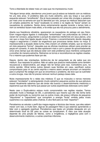 Tomo a liberdade de relatar mais um caso que me impressionou muito:
"Há algum tempo atrás, atendemos uma jovem que já estava se tratando com os médicos
há uns dois anos. O problema dela era muito estranho, pois seu braço e sua perna
esquerda estavam "encolhendo". Ela já havia passado por umas três cirurgias e passaria
por mais uma na semana em que foi atendida por nós, porque os médicos deduziam que
um simples pedacinho de "osso" localizado no ombro e na região da "bacia" seriam os
causadores do problema. Sentia dores extremamente agudas durante o tempo todo e
nem os remédios faziam mais efeito, e foi então que ela nos procurou para o atendimento.
Aberta sua freqüência vibratória, apareceram os causadores do estrago em seu físico.
Eram magos-negros ligados à instituições "entranhadas" nas profundezas do Umbral, e
vieram ter conosco, perguntando o porquê de estarmos interferindo em seus planos, uma
vez que a moça fora ligada àquela turma. Fizemos o encaminhamento devido daqueles
magos e seguramos o criador da engenhoca que provocava tantas dores na moça. É
impressionante a atuação desta turma. Eles criaram um artefato simples, que se resumia
em dois pequenos "tornos", daqueles que as oficinas mecânicas utilizam para prender as
peças em conserto. A cada dia eles apertavam mais e com o passar de aproximadamente
cinco anos (tempo que ela deduzia estar com este problema) seus membros começaram
a encolher de maneira estranha. Retiramos os tornos e reconstituimos as regiões visadas.
Foi o máximo que pudemos fazer por ela.
Depois, dentro das orientações, lembro-me de ter perguntado se ela sabia que era
médium. Sua resposta foi positiva. Não só sabia que possuía mediunidade como também
recusara-se a desenvolvê-la, por alegar não ter tempo para isso. Comodismo puro, na
minha opinião. Afinal tantos outros deixam suas famílias em casa, sacrificam outros
compromissos para vir ao centro espírita e mesmo assim sempre arrumam um tempinho
para si próprios! No estágio em que se encontrava o problema, ela teve que se submeter
a outra cirurgia, mas não foi preciso remover nenhum pedaço ósseo dela.
Muito impressionante foi o relato dos médicos: É que os músculos e nervos menores
estavam "enrolados" e estrangulando (muito estranho) pequenos pontos da sua estrutura
óssea! Atualmente sabemos que ela ainda não buscou o desenvolvimento mediúnico e
esperamos que ela não tenha que passar por outras experiências dolorosas como esta!"
Neste caso o Duplo-etérico estava muito comprometido nas regiões visadas. Temos
estudado muito a fisiologia do DE, e percebemos que mesmo que ele não tenha tanto
poder de locomoção ou raciocínio que os outros níveis, ele possui milhares de pequenos
"disjuntores" e "capacitores" que convertem a energia "bruta" emitida pelos níveis
superiores e ou captadas pelos chakras. É alvo fácil para os mais "espertos"!
Percebemos ao estudar o perfil dos magos-negros e técnicos das trevas, que eles sabem
mexer com isso, e muito bem, diga-se de passagem! Nós é que estamos aprendendo a
lidar com o agregado espiritual. Percebemos que basta um simples desajuste em um
determinado local do DE para as coisas se complicarem. É claro que esta atuação
depende de uma porção de fatores, como a invigilância, a negligência para com o
desenvolvimento mediúnico, e outras coisinhas inferiores.
 
