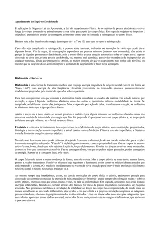 Acoplamento do Espírito Desdobrado
É aplicação da Segunda Lei da Apometria, a Lei do Acoplamento Físico. Se o espírito da pessoa desdobrada estiver
longe do corpo, comanda-se primeiramente a sua volta para perto do corpo físico. Em seguida projetam-se impulsos (
ou pulsos) energéticos através de contagem, ao mesmo tempo que se comanda a reintegração no corpo físico.
Bastam sete a dez impulsos de energia (contagem de 1 a 7 ou 10) para que se opere a reintegração.
Caso não seja completada a reintegração, a pessoa sente tonturas, mal-estar ou sensação de vazio que pode durar
algumas horas. Via de regra, há reintegração espontânea em poucos minutos (mesmo sem comando); não existe o
perigo de alguém permanecer desdobrado, pois o corpo físico exerce atração automática sobre o corpo astral. Apesar
disso não se deve deixar uma pessoa desdobrada, ou, mesmo, mal acoplada, para evitar ocorrência de indisposições de
qualquer natureza, ainda que passageiras. Assim, ao menor sintoma de que o acoplamento não tenha sido perfeito, ou
mesmo que se suspeite disso, convém repetir o comando de acoplamento e fazer nova contagem.
Dialimetria - Eteriatria
Dialimetria é uma forma de tratamento médico que conjuga energia magnética de origem mental (talvez em forma de
"força vital") com energia de alta freqüência vibratória proveniente da imensidão cósmica, convenientemente
moduladas e projetadas pela mente do operador sobre o paciente.
Para bem compreender em que consiste a dialimetria, basta considerar os estados da matéria. Em estado natural, por
exemplo, a água é líquida: moléculas afastadas umas das outras e permitindo extrema mutabilidade de forma. Se
congelada, solidifica-se: moléculas justapostas. Mas, evaporada por ação do calor, transforma-se em gás; as moléculas
se afastaram tanto que a água perdeu a forma.
Assim o corpo ou a área visada se tornará plástico e maleável por alguns minutos, as moléculas afastadas umas das
outras na medida da intensidade da energia que lhes foi projetada. O processo inicia no corpo etérico e, se empregada
suficiente energia radiante, se refletirá no corpo físico.
Eteriatria é a técnica de tratamento do corpo etérico ou a Medicina do corpo etérico, sua constituição, propriedades,
fisiologia e inter-relações com o corpo físico e astral. Assim como a Medicina Clássica trata do corpo físico, a Eteriatria
trata da dimensão energética (corpo etérico).
Mentaliza-se fortemente o corpo do enfermo, desejando fixamente a diminuição de sua coesão molecular, para receber
tratamento energético adequado. "Coesão" é definida genericamente, como a propriedade que têm os corpos de manter
estável a sua forma, desde que não sujeitos à ação de forças deformantes. Resulta das forças atrativas entre moléculas,
átomos ou íons que constituem a matéria. Faz-se contagem firme, em que os pulsos sejam pausados, porém carregados
de energia. Repete-se a contagem duas, três vezes.
O corpo físico não acusa a menor mudança de forma, nem de textura. Mas o corpo etérico se torna mole, menos denso,
pronto a receber tratamento. Sensitivos videntes logo registram o fenômeno, assim como os médicos desencarnados que
estão tratando o doente. (Os médicos imediatamente se valem da nova situação para intervir mais profunda e facilmente
no corpo astral e mesmo no etérico, tratando-os.).
Ao mesmo tempo que interferimos, assim, na coesão molecular do corpo físico e etérico, projetamos energia para
dissolução das compactas massas de energia de baixa freqüência vibratória - quase sempre de coloração escura - sobre o
corpo etérico, energias estas que estão, muitas vezes, na raiz da enfermidade. Em seguida, aplicamos nas áreas lesadas
energias vitalizantes, fazendo-as circular através dos tecidos por meio de passes magnéticos localizados, de pequena
extensão. Nos processos mórbidos a circulação da vitalidade ao longo do corpo fica comprometida, de modo mais ou
menos semelhante ao do estado inflamatório dos tecidos - em que a linfa e a própria circulação sangüínea se estagnam,
provocando dores, edemas e ingurgitamentos dos tecidos afetados. Uma vez dissociadas essas energias estagnantes (que
aos videntes aparecem como nódoas escuras), os tecidos ficam mais permeáveis às energias vitalizadoras, que aceleram
o processo da cura.
 