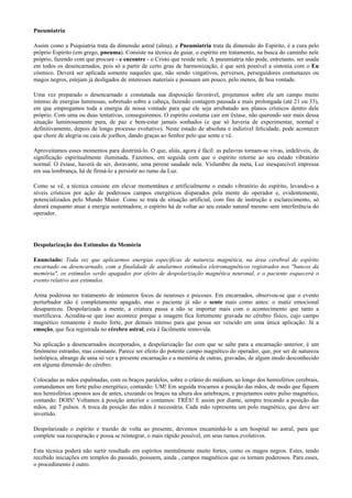 Pneumiatria
Assim como a Psiquiatria trata da dimensão astral (alma), a Pneumiatria trata da dimensão do Espírito, é a cura pelo
próprio Espírito (em grego, pneuma). Consiste na técnica de guiar, o espírito em tratamento, na busca do caminho nele
próprio, fazendo com que procure - e encontre - o Cristo que reside nele. A pneumiatria não pode, entretanto, ser usada
em todos os desencarnados, pois só a partir de certo grau de harmonização, é que será possível a sintonia com o Eu
cósmico. Deverá ser aplicada somente naqueles que, não sendo vingativos, perversos, perseguidores contumazes ou
magos negros, estejam já desligados de interesses materiais e possuam um pouco, pelo menos, de boa vontade.
Uma vez preparado o desencarnado e constatada sua disposição favorável, projetamos sobre ele um campo muito
intenso de energias luminosas, sobretudo sobre a cabeça, fazendo contagem pausada e mais prolongada (até 21 ou 33),
em que empregamos toda a energia de nossa vontade para que ele seja arrebatado aos planos crísticos dentro dele
próprio. Com uma ou duas tentativas, conseguiremos. O espírito costuma cair em êxtase, não querendo sair mais dessa
situação luminosamente pura, de paz e bem-estar jamais sonhados (e que só haveria de experimentar, normal e
definitivamente, depois de longo processo evolutivo). Neste estado de absoluta e indizível felicidade, pode acontecer
que chore de alegria ou caia de joelhos, dando graças ao Senhor pelo que sente e vê.
Aproveitamos esses momentos para doutriná-lo. O que, aliás, agora é fácil: as palavras tornam-se vivas, indeléveis, de
significação espiritualmente iluminada. Fazemos, em seguida com que o espírito retorne ao seu estado vibratório
normal. O êxtase, haverá de ser, doravante, uma perene saudade nele. Vislumbre da meta, Luz inesquecível impressa
em sua lembrança, há de firmá-lo a persistir no rumo da Luz.
Como se vê, a técnica consiste em elevar momentânea e artificialmente o estado vibratório do espírito, levando-o a
níveis crísticos por ação de poderosos campos energéticos disparados pela mente do operador e, evidentemente,
potencializados pelo Mundo Maior. Como se trata de situação artificial, com fins de instrução e esclarecimento, só
durará enquanto atuar a energia sustentadora; o espírito há de voltar ao seu estado natural mesmo sem interferência do
operador.
Despolarização dos Estímulos da Memória
Enunciado: Toda vez que aplicarmos energias específicas de natureza magnética, na área cerebral de espírito
encarnado ou desencarnado, com a finalidade de anularmos estímulos eletromagnéticos registrados nos "bancos da
memória", os estímulos serão apagados por efeito de despolarização magnética neuronal, e o paciente esquecerá o
evento relativo aos estímulos.
Arma poderosa no tratamento de inúmeros focos de neuroses e psicoses. Em encarnados, observou-se que o evento
perturbador não é completamente apagado, mas o paciente já não o sente mais como antes: o matiz emocional
desapareceu. Despolarizada a mente, a criatura passa a não se importar mais com o acontecimento que tanto a
mortificava. Acredita-se que isso acontece porque a imagem fica fortemente gravada no cérebro físico, cujo campo
magnético remanente é muito forte, por demais intenso para que possa ser vencido em uma única aplicação. Já a
emoção, que fica registrada no cérebro astral, esta é facilmente removida.
Na aplicação a desencarnados incorporados, a despolarização faz com que se salte para a encarnação anterior, é um
fenômeno estranho, mas constante. Parece ser efeito do potente campo magnético do operador, que, por ser de natureza
isotrópica, abrange de uma só vez a presente encarnação e a memória de outras, gravadas, de algum modo desconhecido
em alguma dimensão do cérebro.
Colocadas as mãos espalmadas, com os braços paralelos, sobre o crânio do médium, ao longo dos hemisférios cerebrais,
comandamos um forte pulso energético, contando: UM! Em seguida trocamos a posição das mãos, de modo que fiquem
nos hemisférios opostos aos de antes, cruzando os braços na altura dos antebraços, e projetamos outro pulso magnético,
contando: DOIS! Voltamos à posição anterior e contamos: TRÊS! E assim por diante, sempre trocando a posição das
mãos, até 7 pulsos. A troca da posição das mãos é necessária. Cada mão representa um polo magnético, que deve ser
invertido.
Despolarizado o espírito e trazido de volta ao presente, devemos encaminhá-lo a um hospital no astral, para que
complete sua recuperação e possa se reintegrar, o mais rápido possível, em seus rumos evolutivos.
Esta técnica poderá não surtir resultado em espíritos mentalmente muito fortes, como os magos negros. Estes, tendo
recebido iniciações em templos do passado, possuem, ainda , campos magnéticos que os tornam poderosos. Para esses,
o procedimento é outro.
 