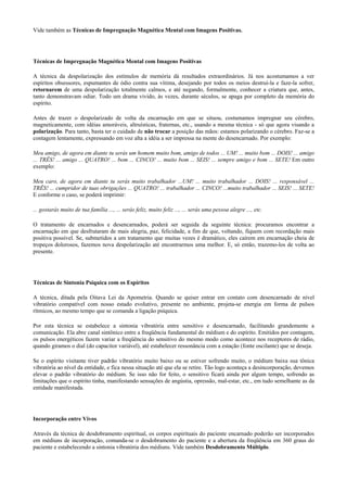 Vide também as Técnicas de Impregnação Magnética Mental com Imagens Positivas.
Técnicas de Impregnação Magnética Mental com Imagens Positivas
A técnica da despolarização dos estímulos de memória dá resultados extraordinários. Já nos acostumamos a ver
espíritos obsessores, espumantes de ódio contra sua vítima, desejando por todos os meios destruí-la e faze-la sofrer,
retornarem de uma despolarização totalmente calmos, e até negando, formalmente, conhecer a criatura que, antes,
tanto demonstravam odiar. Todo um drama vivido, às vezes, durante séculos, se apaga por completo da memória do
espírito.
Antes de trazer o despolarizado de volta da encarnação em que se situou, costumamos impregnar seu cérebro,
magneticamente, com idéias amoráveis, altruísticas, fraternas, etc., usando a mesma técnica - só que agora visando a
polarização. Para tanto, basta ter o cuidado de não trocar a posição das mãos: estamos polarizando o cérebro. Faz-se a
contagem lentamente, expressando em voz alta a idéia a ser impressa na mente do desencarnado. Por exemplo:
Meu amigo, de agora em diante tu serás um homem muito bom, amigo de todos ... UM! ... muito bom ... DOIS! ... amigo
... TRÊS! ... amigo ... QUATRO! ... bom ... CINCO! ... muito bom ... SEIS! ... sempre amigo e bom ... SETE! Em outro
exemplo:
Meu caro, de agora em diante tu serás muito trabalhador ...UM! ... muito trabalhador ... DOIS! ... responsável ...
TRÊS! ... cumpridor de tuas obrigações ... QUATRO! ... trabalhador ... CINCO! ...muito trabalhador ... SEIS! ... SETE!
E conforme o caso, se poderá imprimir:
... gostarás muito de tua família ..., ... serás feliz, muito feliz ..., ... serás uma pessoa alegre ..., etc.
O tratamento de encarnados e desencarnados, poderá ser seguida da seguinte técnica: procuramos encontrar a
encarnação em que desfrutaram de mais alegria, paz, felicidade, a fim de que, voltando, fiquem com recordação mais
positiva possível. Se, submetidos a um tratamento que muitas vezes é dramático, eles caírem em encarnação cheia de
tropeços dolorosos, fazemos nova despolarização até encontrarmos uma melhor. E, só então, trazemo-los de volta ao
presente.
Técnicas de Sintonia Psíquica com os Espíritos
A técnica, ditada pela Oitava Lei da Apometria. Quando se quiser entrar em contato com desencarnado de nível
vibratório compatível com nosso estado evolutivo, presente no ambiente, projeta-se energia em forma de pulsos
rítmicos, ao mesmo tempo que se comanda a ligação psíquica.
Por esta técnica se estabelece a sintonia vibratória entre sensitivo e desencarnado, facilitando grandemente a
comunicação. Ela abre canal sintônico entre a freqüência fundamental do médium e do espírito. Emitidos por contagem,
os pulsos energéticos fazem variar a freqüência do sensitivo do mesmo modo como acontece nos receptores de rádio,
quando giramos o dial (do capacitor variável), até estabelecer ressonância com a estação (fonte oscilante) que se deseja.
Se o espírito visitante tiver padrão vibratório muito baixo ou se estiver sofrendo muito, o médium baixa sua tônica
vibratória ao nível da entidade, e fica nessa situação até que ela se retire. Tão logo aconteça a desincorporação, devemos
elevar o padrão vibratório do médium. Se isso não for feito, o sensitivo ficará ainda por algum tempo, sofrendo as
limitações que o espírito tinha, manifestando sensações de angústia, opressão, mal-estar, etc., em tudo semelhante as da
entidade manifestada.
Incorporação entre Vivos
Através da técnica de desdobramento espiritual, os corpos espirituais do paciente encarnado poderão ser incorporados
em médiuns de incorporação, comanda-se o desdobramento do paciente e a abertura da freqüência em 360 graus do
paciente e estabelecendo a sintonia vibratória dos médiuns. Vide também Desdobramento Múltiplo.
 