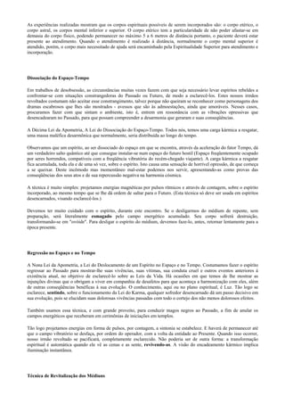 As experiências realizadas mostram que os corpos espirituais possíveis de serem incorporados são: o corpo etérico, o
corpo astral, os corpos mental inferior e superior. O corpo etérico tem a particularidade de não poder afastar-se em
demasia do corpo físico, podendo permanecer no máximo 5 a 6 metros de distância portanto, o paciente deverá estar
presente ao atendimento. Quando o atendimento é realizado à distância, normalmente o corpo mental superior é
atendido, porém, o corpo mais necessitado de ajuda será encaminhado pela Espiritualidade Superior para atendimento e
incorporação.
Dissociação do Espaço-Tempo
Em trabalhos de desobsessão, as circunstâncias muitas vezes fazem com que seja necessário levar espíritos rebeldes a
confrontar-se com situações constrangedoras do Passado ou Futuro, de modo a esclarecê-los. Estes nossos irmãos
revoltados costumam não aceitar esse constrangimento, talvez porque não queiram se reconhecer como personagens dos
dramas escabrosos que lhes são mostrados - avessos que são às admoestações, ainda que amoráveis. Nesses casos,
procuramos fazer com que sintam o ambiente, isto é, entrem em ressonância com as vibrações opressivas que
desencadearam no Passado, para que possam compreender a desarmonia que geraram e suas conseqüências.
A Décima Lei da Apometria, A Lei do Dissociação do Espaço-Tempo. Todos nós, temos uma carga kármica a resgatar,
uma massa maléfica desarmônica que normalmente, seria distribuída ao longo do tempo.
Observamos que um espírito, ao ser dissociado do espaço em que se encontra, através da aceleração do fator Tempo, dá
um verdadeiro salto quântico até que consegue instalar-se num espaço do futuro hostil (Espaço freqüentemente ocupado
por seres horrendos, compatíveis com a freqüência vibratória do recém-chegado viajante). A carga kármica a resgatar
fica acumulada, toda ela e de uma só vez, sobre o espírito. Isto causa uma sensação de horrível opressão, de que começa
a se queixar. Deste incômodo mas momentâneo mal-estar podemos nos servir, apresentando-as como provas das
conseqüências dos seus atos e de sua repercussão negativa na harmonia cósmica.
A técnica é muito simples: projetamos energias magnéticas por pulsos rítmicos e através de contagem, sobre o espírito
incorporado, ao mesmo tempo que se lhe dá ordem de saltar para o Futuro. (Esta técnica só deve ser usada em espíritos
desencarnados, visando esclarecê-los.)
Devemos ter muito cuidado com o espírito, durante este encontro. Se o desligarmos do médium de repente, sem
preparação, será literalmente esmagado pelo campo energético acumulado. Seu corpo sofrerá destruição,
transformando-se em "ovóide". Para desligar o espírito do médium, devemos faze-lo, antes, retornar lentamente para a
época presente.
Regressão no Espaço e no Tempo
A Nona Lei da Apometria, a Lei do Deslocamento de um Espírito no Espaço e no Tempo. Costumamos fazer o espírito
regressar ao Passado para mostrar-lhe suas vivências, suas vítimas, sua conduta cruel e outros eventos anteriores à
existência atual, no objetivo de esclarecê-lo sobre as Leis da Vida. Há ocasiões em que temos de lhe mostrar as
injunções divinas que o obrigam a viver em companhia de desafetos para que aconteça a harmonização com eles, além
de outras conseqüências benéficas à sua evolução. O conhecimento, aqui ou no plano espiritual, é Luz. Tão logo se
esclarece, sentindo, sobre o funcionamento da Lei do Karma, qualquer sofredor desencarnado dá um passo decisivo em
sua evolução, pois se elucidam suas dolorosas vivências passadas com todo o cortejo dos não menos dolorosos efeitos.
Também usamos essa técnica, e com grande proveito, para conduzir magos negros ao Passado, a fim de anular os
campos energéticos que receberam em cerimônias de iniciações em templos.
Tão logo projetamos energias em forma de pulsos, por contagem, a sintonia se estabelece. E haverá de permanecer até
que o campo vibratório se desfaça, por ordem do operador, com a volta da entidade ao Presente. Quando isso ocorrer,
nosso irmão revoltado se pacificará, completamente esclarecido. Não poderia ser de outra forma: a transformação
espiritual é automática quando ele vê as cenas e as sente, revivendo-as. A visão do encadeamento kármico implica
iluminação instantânea.
Técnica de Revitalização dos Médiuns
 