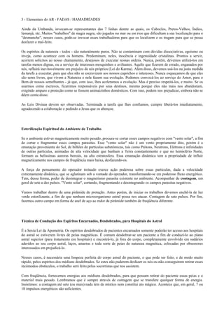 3 - Elementais do AR - FADAS / HAMADRÍADES
Ainda da Umbanda, invocam-se representantes das 7 linhas dentre as quais, os Caboclos, Pretos-Velhos, Índios,
Iemanjá, etc. Muitos "trabalhos" de magia negra, são jogados no mar ou em rios que dificultam a sua localização para o
"desmanche", nesses casos, pode-se invocar esses trabalhadores para que os localizem e os tragam para que se possa
desfazer o mal-feito.
Os espíritos da natureza - todos - são naturalmente puros. Não se contaminam com dúvidas dissociativas, egoísmo ou
inveja, como acontece com os homens. Predominam, neles, inocência e ingenuidade cristalinas. Prontos a servir,
acorrem solícitos ao nosso chamamento, desejosos de executar nossas ordens. Nunca, porém, devemos utilizá-los em
tarefas menos dignas, ou a serviço de interesses mesquinhos e aviltantes. Aquilo que fizerem de errado, enganados por
nós, refluirá inevitavelmente em prejuízo de nós próprios (Lei do Karma). Além disso, devemos usá-los na justa medida
da tarefa a executar, para que eles não se escravizem aos nossos caprichos e interesses. Nunca esqueçamos de que eles
são seres livres, que vivem a Natureza e nela fazem sua evolução. Podemos convocá-los ao serviço do Amor, para o
Bem de nossos semelhantes - já que, com isso, lhes aceleramos a evolução. Mas é preciso respeitá-los, e muito. Se os
usarmos como escravos, ficaremos responsáveis por seus destinos, mesmo porque eles não mais nos abandonam,
exigindo amparo e proteção como se fossem animaizinhos domésticos. Com isso, podem nos prejudicar, embora não se
dêem conta disso.
As Leis Divinas devem ser observadas. Terminada a tarefa que lhes confiamos, cumpre liberá-los imediatamente,
agradecendo a colaboração e pedindo a Jesus que os abençoe.
Esterilização Espiritual do Ambiente de Trabalho
Se o ambiente estiver magneticamente muito pesado, procura-se cortar esses campos negativos com "vento solar", a fim
de cortar e fragmentar esses campos parasitas. Esse "vento solar" não é um vento propriamente dito, porém é a
emanação proveniente do Sol, de bilhões de partículas subatômicas, tais como Prótons, Neutrons, Elétrons e infinidades
de outras partículas, animadas de alta velocidade que banham a Terra constantemente e que no hemisfério Norte,
formam as belíssimas auroras boreais, na alta estratosfera. Essa emanação dinâmica tem a propriedade de influir
magneticamente nos campos de freqüência mais baixa, desfazendo-os.
A força do pensamento do operador treinado exerce ação poderosa sobre essas partículas, dada a velocidade
extremamente dinâmica, que se aglutinam sob a vontade do operador, transformando-se em poderoso fluxo energético.
Tem, dessa forma, poder de desintegrar o magnetismo parasita existente no ambiente. Acompanhar de contagem, em
geral de sete a dez pulsos. "Vento solar", cortando, fragmentando e desintegrando os campos parasitas negativos.
Vamos trabalhar dentro de uma pirâmide de proteção. Antes porém, de iniciar os trabalhos devemos enchê-la de luz
verde esterilizante, a fim de que nenhum microorganismo astral possa nos atacar. Contagem de sete pulsos. Por fim,
fazemos outro campo em forma de anel de aço ao redor da pirâmide também de freqüência diferente.
Técnica de Condução dos Espíritos Encarnados, Desdobrados, para Hospitais do Astral
É a Sexta Lei da Apometria. Os espíritos desdobrados de pacientes encarnados somente poderão ter acesso aos hospitais
do astral se estiverem livres de peias magnéticas. É comum desdobrar-se um paciente a fim de conduzi-lo ao plano
astral superior (para tratamento em hospitais) e encontrá-lo, já fora do corpo, completamente envolvido em sudários
aderidos ao seu corpo astral, laços, amarras e toda sorte de peias de natureza magnética, colocadas por obsessores
interessados em prejudicá-lo.
Nesses casos, é necessária uma limpeza perfeita do corpo astral do paciente, o que pode ser feito, e de modo muito
rápido, pelos espíritos dos médiuns desdobrados. Se estes não puderem desfazer os nós ou não conseguirem retirar esses
incômodos obstáculos, o trabalho será feito pelos socorristas que nos assistem.
Com freqüência, fornecemos energias aos médiuns desdobrados, para que possam retirar do paciente essas peias e o
material mais pesado. Lembramos que é sempre através de contagem que se transfere qualquer forma de energia.
Insistimos: a contagem até sete (ou mais) nada tem de místico nem constitui ato mágico. Acontece que, em geral, 7 ou
10 impulsos energéticos são suficientes.
 