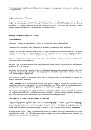 Note-se que os passes magnéticos são ineficazes nesses casos, pois o passe age apenas sobre a aura do paciente, e mais
no campo vibratório.
Diagnósticos Psíquicos - Telemnese
Diagnóstico à distância (Tele- do grego têle = "longe", "ao longe". + mnes(e) do grego mnáomai, ômai = "tipo ou
condição de memória"). Para este tipo de trabalho, o médium poderá deslocar-se em desdobramento até o local de
atendimento ou o espírito do paciente poderá ser desdobrado, deslocado e incorporado em um médium. Em um
processo de atendimento à distância, as duas técnicas poderão ser utilizadas.
Imposição das Mãos - Magnetização Curativa
Passes Magnéticos
Adaptado de Passes e Radiações - Métodos Espíritas de Cura, Edgard Armond, Editora Aliança
Passes materiais ou magnéticos, são os aplicados pelos operadores encarnados, que a isso se dedicam.
Consistem na transmissão, pelas mãos ou pelo sopro, de fluido animal do corpo físico do operador para o do doente.
Sendo a maior parte das moléstias, desequilíbrios do ritmo normal das correntes vitais do organismo, os passes
materiais tendem a normalizar esse ritmo ou despertar as energias dormentes, recolocando-as em circulação.
Podem ser aplicados por qualquer pessoa e até mesmo por materialistas, desde que possuam os conhecimentos
necessários e capacidade de doar fluidos.
Obedecem a uma técnica determinada e, feitos empiricamente, por pessoa ignorante, tornam-se prejudiciais, produzindo
perturbacões de várias naturezas.
Assim como sucede com toda terapêutica natural, os resultados do tratamento quase nunca são imediatos; muitas vezes
só aparecem após prolongadas aplicações e perseverante esforço, antecedidas por crises mais ou menos intensas, e
quase sempre de aspectos imprevisíveis.
Nessa exposição, os passes se aplicam nas ajudas materiais, durante as quais, em muitos casos, os médiuns, sem
perceber, doam também ectoplasma.
Passes Espirituais, são os realizados pelos espíritos desencarnados, através de médiuns, ou diretamente sobre o
perispírito dos enfermos: o que se transfere para o necessitado não são mais fluidos animais de encarnados, mas outros,
mais finos e mais puros do próprio Espírito operante, ou dos planos invisíveis, captados no momento.
Note-se que nos passes espirituais, o Espírito transmite uma combinação de fluidos, inclusive emanações de sua própria
aura e o poderoso influxo de sua mente, elementos estes que, quando e Espírito é de elevada categoria, possui grande
poder curativo, muito diferente e muito melhor que o que possui o magnetizador encarnado.
Cura das Lesões no Corpo Astral dos Espíritos Desencarnados
É preciso cultivar a chama divina do Amor, através da prática da Caridade. A Caridade se transforma, naturalmente,
em Fraternidade Universal. E a paz virá consolidar a conscientização do Amor e da disposição em servir. SERVIR -
não por obrigação, imposição, preceito ou conveniência, mas por puro amor e gratidão à Vida e à Luz do Mundo nela
contida, servir bem-aventurada e humildemente não só os irmãos ao nosso lado mas também os outros, do lado de lá.
Os mortos também sofrem. Também tem dores, doenças que são reflexos vivos das dores, sofrimentos e doenças físicas
que enfrentaram, quando vivos. Não tendo, desencarnados, condições energéticas que lhes permitam ultrapassar esse
estado, não podem sair dele e de suas angústias.
 