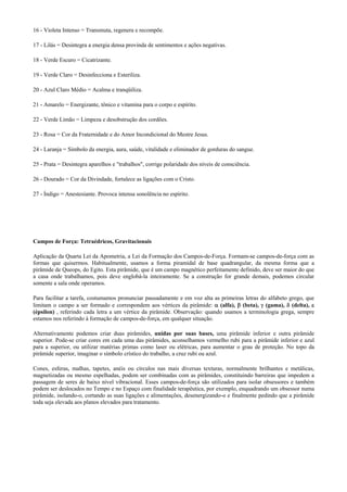 16 - Violeta Intenso = Transmuta, regenera e recompõe.
17 - Lilás = Desintegra a energia densa provinda de sentimentos e ações negativas.
18 - Verde Escuro = Cicatrizante.
19 - Verde Claro = Desinfecciona e Esteriliza.
20 - Azul Claro Médio = Acalma e tranqüiliza.
21 - Amarelo = Energizante, tônico e vitamina para o corpo e espírito.
22 - Verde Limão = Limpeza e desobstrução dos cordões.
23 - Rosa = Cor da Fraternidade e do Amor Incondicional do Mestre Jesus.
24 - Laranja = Símbolo da energia, aura, saúde, vitalidade e eliminador de gorduras do sangue.
25 - Prata = Desintegra aparelhos e "trabalhos", corrige polaridade dos níveis de consciência.
26 - Dourado = Cor da Divindade, fortalece as ligações com o Cristo.
27 - Índigo = Anestesiante. Provoca intensa sonolência no espírito.
Campos de Força: Tetraédricos, Gravitacionais
Aplicação da Quarta Lei da Apometria, a Lei da Formação dos Campos-de-Força. Formam-se campos-de-força com as
formas que quisermos. Habitualmente, usamos a forma piramidal de base quadrangular, da mesma forma que a
pirâmide de Queops, do Egito. Esta pirâmide, que é um campo magnético perfeitamente definido, deve ser maior do que
a casa onde trabalhamos, pois deve englobá-la inteiramente. Se a construção for grande demais, podemos circular
somente a sala onde operamos.
Para facilitar a tarefa, costumamos pronunciar pausadamente e em voz alta as primeiras letras do alfabeto grego, que
limitam o campo a ser formado e correspondem aos vértices da pirâmide: α (alfa), β (beta), γ (gama), δ (delta), ε
(épsilon) , referindo cada letra a um vértice da pirâmide. Observação: quando usamos a terminologia grega, sempre
estamos nos referindo à formação de campos-de-força, em qualquer situação.
Alternativamente podemos criar duas pirâmides, unidas por suas bases, uma pirâmide inferior e outra pirâmide
superior. Pode-se criar cores em cada uma das pirâmides, aconselhamos vermelho rubi para a pirâmide inferior e azul
para a superior, ou utilizar matérias primas como laser ou elétricas, para aumentar o grau de proteção. No topo da
pirâmide superior, imaginar o símbolo crístico do trabalho, a cruz rubi ou azul.
Cones, esferas, malhas, tapetes, anéis ou círculos nas mais diversas texturas, normalmente brilhantes e metálicas,
magnetizadas ou mesmo espelhadas, podem ser combinadas com as pirâmides, constituindo barreiras que impedem a
passagem de seres de baixo nível vibracional. Esses campos-de-força são utilizados para isolar obsessores e também
podem ser deslocados no Tempo e no Espaço com finalidade terapêutica, por exemplo, enquadrando um obsessor numa
pirâmide, isolando-o, cortando as suas ligações e alimentações, desenergizando-o e finalmente pedindo que a pirâmide
toda seja elevada aos planos elevados para tratamento.
 