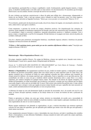 sem importância, queimando-lhes as choças e espalhando o medo. Continuamente, agindo daquela maneira, o tempo
passa, os desafetos amaldiçoando-a com ódio cada vez mais intenso. Um dia desencarnou. Os sacerdotes que há tempos
observavam a sua má conduta, fizeram a inscrição tão terrível em seu túmulo.
Os atos violentos que praticara caracterizavam o abuso de poder para infligir dor e desassossego, ultrapassando os
limites do seu Destino. Todo o mal que semeara estava voltando ao redor da paciente, como viva força negativa,
exatamente como advertem as Sagradas Escrituras: "Sabeis que vossos pecados vos encontrarão" Números 32:23.
Provavelmente, grande parte da desarmonia provocada, ela já tivera chance de resgatar, em encarnações anteriores. Um
tanto, ainda restava e que agora a assediava.
Como tratamento, a paciente foi envolta em campos vibratórios positivos. Por despolarização dos estímulos de
memória, foram apagadas as lembranças angustiosas do Passado, para que não sintonizasse pela ressonância vibratória.
Foi aconselhada a seguir os preceitos evangélicos, mantendo pensamentos positivos e vigilância constante. Com o
passes, tempo e evangelização, a sua Paz foi conseguida. Dívidas kármicas só se pagam com amor, através da prática da
caridade e dedicação ao Bem.
Essa foi a abertura para posteriores investigações históricas, vasculhando riquezas culturais e históricas do passado
longínquo em busca de tesouros de sabedoria.
"O Bem e o Mal caminham juntos, quem andar por um dos caminhos dificilmente trilhará o outro." Inscrição num
templo de Karnac (1500 AC).
Diatetesterapia - Micro-Organizadores Florais (vide)
Em grego, organizar significa Diatetes. No campo da Medicina, criamos um capítulo novo, baseado neste termo, a
Diatetesterapia. É muito ativo, quando aliado à Despolarização da Memória.
Extrato de "A APLICAÇÃO DOS DIATETES OU ORGANIZADORES" por Cairo Bueno de Camargo - Trabalho
apresentado no III Congresso Brasileiro de Apometria - Lages - SC
Diatetes ou Organizadores, são equipamentos auxiliares de cura, criados no mundo superior, e empregados com ajuda
de médiuns em pacientes necessitados, podem obter seus efeitos tanto no corpo espiritual como no corpo físico, são
agentes curadores que se localizam no bulbo do corpo espiritual colocados por mãos caridosas num somatório de
energia animal do médium e da energia espiritual, que, condensadas, fixam os aparelhos no ser que deles precisa. São
aconselhados em todos os casos em que a medicina sideral constatar desarmonia entre o corpo físico e os corpos
espirituais, por carência energética de qualquer desses corpos. Sua atuação se dá através de injeção energética, aos
moldes de homeopática, no corpo necessitado, que irá absorver, aos poucos, a energia, por isso a demora que em alguns
casos pode chegar a vários anos em atividade (até 16 anos). Pode ocorrer uma sintonia tão perfeita entre o corpo carente
e o organizador que a energia é como que sugada em pouco tempo fazendo com que o aparelho não mais necessite ser
usado, caindo automaticamente do local aplicado, às vezes em poucas horas.
A diferença de tempo na cura está diretamente ligada ao proceder do necessitado, isto é, de acordo com sua fé e sua
maior ou menor elevação espiritual, somada ao seu desejo íntimo de se tornar um homem de bem e praticante da
caridade.
Podem se apresentar ao vidente, em cores que variam, inclusive na intensidade, de acordo com a necessidade do
paciente a ser aplicado. Serão de muita utilidade na medicina moderna e nada impede a aplicação simultânea de um ou
mais organizadores de uma só vez num só paciente.
Muitas equipes mediúnicas vem adotando os organizadores, só que, a maioria desconhece que mentores espirituais
colocam em suas mãos tais aparelhos, que são aplicados pelo médium que muitas vezes não sabe que está aplicando e
muito menos sua técnica.
Esses equipamentos possuem formatos e cores e intensidades dos mais diversos, servindo à semelhança dos remédios
florais e homeopáticos, às mais diferentes finalidades e doenças atuando de modo sutil a partir dos corpos espirituais,
até atingir o corpo físico.
 