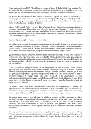 Cinco anos depois, em 1905, Albert Einstein enuncia a Teoria da Relatividade cujo resultado foi a
destronização do pensamento mecanicista positivista (materialista) e a introdução de novas
concepções que, em muitos aspectos, aproximam-se da Metafísica e da visão espiritualista.
Em função das descobertas de Max Planck e, sobretudo, a partir da Teoria da Relatividade, o
universo que vivemos deixa de ser tridimensional (comprimento, largura e altura), passando a
apresentar outras possibilidades de dimensões, não detectadas pelos sentidos físicos, bem como
outras possibilidades de concepção de tempo.
Johann Carl Friedrich Zollner, na obra Física Transcendental, aborda com muita propriedade os
temas quarta dimensão e hiperespaço, referindo-se a experiências realizadas em Leipzig, Alemanha.
No mencionado livro, Zollner comenta a possibilidade de um objeto efetuar a passagem para outra
dimensão, desaparecendo dos olhos do observador e retornar as dimensões convencionais voltando
a ser percebido pelos órgãos visuais.
Vejamos algumas noções sobre espaço e dimensões:
Ao avaliarmos a extensão de um determinado espaço, por exemplo, de uma reta, utilizamos uma
escala rígida como uma régua. Se a reta for maior que a régua, procuraremos verificar quantas vezes
a régua cabe na extensão da reta. Estamos assim avaliando um elemento de apenas uma dimensão.
A reta possui somente comprimento; não possui as outras dimensões, largura e altura.
Quando falamos em uma linha reta, podemos representá-la por um traço, ou seja, uma sucessão de
pontos sobre uma superfície plana. Mas na realidade, o traço, por mais fino que seja, nunca será
apenas uma linha, pois terá mais de uma dimensão, a largura do traço, por exemplo. Entretanto, nós
não lembramos desta realidade, representamos a reta como uma linha, ignorando a outra dimensão
que é a sua largura.
O fato de ignorarmos a largura de uma reta, não torna menos real a sua existência. Assim, também,
representamos uma linha reta como uma sucessão de pontos que compõem a mesma. Os pontos
estariam situados rigorosamente em uma única direção. Podemos conceber, contudo, que a linha
não goze desta propriedade. É possível imaginar uma linha onde seus pontos mudem de direção
imperceptivelmente. O espaço linear seria então encurvado e do encurtamento da linha
unidimensional (comprimento) surge o plano bidimensional (comprimento e largura). A idéia de um
arame fino retorcido dá-nos a imagem de como se obtém a segunda dimensão a partir do
encurvamento da primeira.
Da mesma forma, um plano bidimensional constituído de comprimento e largura, que
representaríamos por uma face polida de uma lâmina de metal, igualmente pode ser encurvado. Ao
efetuarmos o encurvamento, obrigaremos a superfície a ocupar um espaço de três dimensões. Surge
assim o espaço tridimensional físico em que vivemos: comprimento largura e altura.
Da mesma forma como é possível encurvar a linha e o plano, os físicos admitem ser viável,
outrossim, encurvar o nosso espaço tridimensional onde vivemos. Afinal seria nosso espaço físico
uma exceção? Ou, o limite do universo? Por que estaria isento de curvatura? Em outras palavras,
estaríamos no limite dimensional da série de espaços reais possíveis? Em função disto,
pesquisadores admitem não só existir a quarta dimensão, mas "n" dimensões, ou infinitas dimensões
no universo.
A compreensão de seres quadridimensionais só poderá estabelecer-se através de uma analogia.
Podemos ter uma idéia aproximada de como seriam os objetos ou seres de um mundo imaginário de
quatro dimensões, comparando as propriedades dos objetos de duas dimensões, com os de três
dimensões.
 