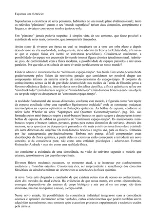 Façamos um exercício:
Suponhamos a existência de seres pensantes, habitantes de um mundo plano (bidimensional); tanto
os referidos "planianos" quanto o seu "mundo superficial" teriam duas dimensões, comprimento e
largura, e viveriam como nossa sombra junto ao solo.
Um "planiano" jamais poderia suspeitar, à simples vista de seu contorno, que fosse possível a
existência de seres reais, como nós, que possuem três dimensões.
Assim como já vivemos em época na qual se imaginava ser a terra um orbe plano e depois
descobriu-se ser ela arredondada, analogamente, até o advento da Teoria da Relatividade, afirmava-
se que o espaço físico era isento de curvaturas (euclidiano). Considera-se atualmente, a
possibilidade do espaço ser encurvado formando imensa figura cósmica tetradimensional. Admite-
se, pois, de conformidade com a física moderna, a possibilidade de espaços paralelos e universos
paralelos. Por que não, a existência de seres vivendo paralelamente ao nosso mundo?
Einstein admite o encurvamento do "continuum espaço-tempo". Sua teoria vem sendo desenvolvida
gradativamente pelos físicos da novíssima geração que consideram ser possível chegar aos
componentes últimos da matéria através de micro-curvaturas do espaço-tempo. O conjunto de
conhecimentos acerca da lei da gravidade desenvolvido nos moldes da Teoria de Einstein gerou a
Geometrodinâmica Quântica. Através desta nova disciplina científica, a física quântica se refere aos
"miniblackholes" (mini-buracos negros) e "miniwhiteholes" (mini-buracos brancos) onde um objeto
ou ser pode surgir ou desaparecer do "continuum espaço-tempo".
A realidade fundamental das nossas dimensões, conforme este modelo, é figurada como "um tapete
de espuma espalhada sobre uma superfície ligeiramente ondulada" onde as constantes mudanças
microscópicas na espuma eqüivalem as flutuações quânticas. As bolhas de espuma, conforme se
refere John Wheeler na obra "Superspace and Quantum Geometrodynamics", pag. 264, são
formadas pelos mini-buracos negros e mini-buracos brancos os quais surgem e desaparecem (como
bolhas de espuma de sabão) na geometria do "continuum espaço-tempo". Os mencionados mini-
buracos negros e brancos seriam, portanto, portas para outras dimensões do universo. Através dos
mesmos, seres aparecem ou desaparecem passando a não mais existir em uma dimensão e existindo
em outra dimensão do universo. Os mini-buracos brancos e negros são, para os físicos, formados
por luz autocapturada gravitacionalmente. Embora nos pareça difícil compreender estas
elucubrações da física quântica, a partir delas os cientistas estão começando a introduzir um novo
conceito, o da consciência pura; não como uma entidade psicológica - adverte-nos Hernani
Guimarães Andrade - mas sim como uma realidade física.
Ao considerar a existência de uma consciência, na visão do universo segundo o modelo que
criaram, aproximam-se das questões espirituais.
Diversos físicos modernos passaram, no momento atual, a se interessar por conhecimentos
esotéricos e filosofias orientais. Consideram eles, ser surpreendente a semelhança dos conceitos
filosóficos da sabedoria milenar do oriente com as conclusões da física quântica.
A nova física está chegando a conclusão de que existem outras vias de acesso ao conhecimento,
além dos métodos da atual ciência. Há evidências de que nossa mente, em certas circunstâncias,
consegue desprender-se das amarras do corpo biológico e sair por aí em um corpo não desta
dimensão, mas tão real quanto o nosso, o corpo astral.
Nesse novo estado, há possibilidade da consciência individual integrar-se com a consciência
cósmica e aprender diretamente certas verdades, certos conhecimentos que podem também serem
adquiridos normalmente, mas somente após exaustivos processos experimentais e racionais usados
pela ciência.
 