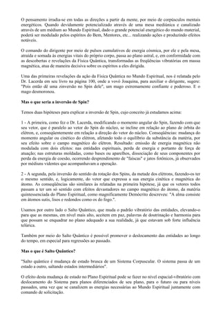 O pensamento irradia-se em todas as direções a partir da mente, por meio de corpúsculos mentais
energéticos. Quando devidamente potencializado através de uma mesa mediúnica e canalizado
através de um médium ao Mundo Espiritual, dado o grande potencial energético do mundo material,
poderá ser modulado pelos espíritos do Bem, Mentores, etc... realizando ações e produzindo efeitos
notáveis.
O comando do dirigente por meio de pulsos cumulativos de energia cósmica, por ele e pela mesa,
atraída e somada às energias vitais do próprio corpo, passa ao plano astral, e, em conformidade com
as descobertas e revelações da Física Quântica, transformadas as freqüências vibratórias em massa
magnética, atua de maneira decisiva sobre os espíritos a eles dirigida.
Uma das primeiras revelações da ação da Física Quântica no Mundo Espiritual, nos é relatada pelo
Dr. Lacerda em seu livro na página 100, onde a vovó Joaquina, para auxiliar o dirigente, sugere:
"Pois então dê uma zinversão no Spin dele", um mago extremamente confiante e poderoso. E o
mago desmoronou.
Mas o que seria a inversão de Spin?
Temos duas hipóteses para explicar a inversão de Spin, cujo conceito já estudamos acima:
1 - A primeira, como fez o Dr. Lacerda, modificando o momento angular do Spin, fazendo com que
seu vetor, que é paralelo ao vetor do Spin do núcleo, se incline em relação ao plano de órbita do
elétron, e, conseqüentemente em relação a direção do vetor do núcleo. Conseqüências: mudança do
momento angular ou cinético do elétron, afetando todo o equilíbrio da substância da matéria, por
seu efeito sobre o campo magnético do elétron. Resultado: emissão de energia magnética não
modulada com dois efeitos: nas entidades espirituais, perda de energia e portanto de força de
atuação; nas estruturas moldadas, como bases ou aparelhos, dissociação de seus componentes por
perda da energia de coesão, ocorrendo desprendimento de "faíscas" e jatos fotônicos, já observados
por médiuns videntes que acompanhavam a operação.
2 - A segunda, pela inversão do sentido da rotação dos Spins, da metade dos elétrons, fazendo-os ter
o mesmo sentido, e, logicamente, do vetor que expressa a sua energia cinética e magnética do
átomo. As conseqüências são similares às relatadas na primeira hipótese, já que os vetores todos
passam a ter um só sentido com efeitos devastadores no campo magnético do átomo, da matéria
quintessenciada do Plano Espiritual, como magnificamente Demócrito descreveu: "A alma consiste
em átomos sutis, lisos e redondos como os do fogo.".
Usamos por outro lado o Salto Quântico, que muda o padrão vibratório das entidades, elevando-o
para que as mesmas, em nível mais alto, aceitem em paz, palavras de doutrinação e harmonia para
que possam se enquadrar no plano adequado a sua realidade, já que estavam sob forte influência
telúrica.
Também por meio do Salto Quântico é possível promover o deslocamento das entidades ao longo
do tempo, em especial para regressões ao passado.
Mas o que é Salto Quântico?
"Salto quântico é mudança de estado brusca de um Sistema Corpuscular. O sistema passa de um
estado a outro, saltando estados intermediários".
O efeito desta mudança de estado no Plano Espiritual pode se fazer no nível espacial-vibratório com
deslocamento do Sistema para planos diferenciados de seu plano, para o futuro ou para níveis
passados, uma vez que se canalizem as energias necessárias ao Mundo Espiritual juntamente com
comando de solicitação.
 
