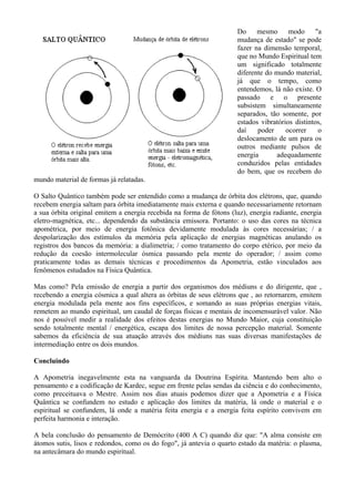 Do mesmo modo "a
mudança de estado" se pode
fazer na dimensão temporal,
que no Mundo Espiritual tem
um significado totalmente
diferente do mundo material,
já que o tempo, como
entendemos, lá não existe. O
passado e o presente
subsistem simultaneamente
separados, tão somente, por
estados vibratórios distintos,
daí poder ocorrer o
deslocamento de um para os
outros mediante pulsos de
energia adequadamente
conduzidos pelas entidades
do bem, que os recebem do
mundo material de formas já relatadas.
O Salto Quântico também pode ser entendido como a mudança de órbita dos elétrons, que, quando
Mas como? Pela emissão de energia a partir dos organismos dos médiuns e do dirigente, que ,
Concluindo
A Apometria inegavelmente esta na vanguarda da Doutrina Espírita. Mantendo bem alto o
A bela conclusão do pensamento de Demócrito (400 A C) quando diz que: "A alma consiste em
recebem energia saltam para órbita imediatamente mais externa e quando necessariamente retornam
a sua órbita original emitem a energia recebida na forma de fótons (luz), energia radiante, energia
eletro-magnética, etc... dependendo da substância emissora. Portanto: o uso das cores na técnica
apométrica, por meio de energia fotônica devidamente modulada às cores necessárias; / a
despolarização dos estímulos da memória pela aplicação de energias magnéticas anulando os
registros dos bancos da memória: a dialimetria; / como tratamento do corpo etérico, por meio da
redução da coesão intermolecular ósmica passando pela mente do operador; / assim como
praticamente todas as demais técnicas e procedimentos da Apometria, estão vinculados aos
fenômenos estudados na Física Quântica.
recebendo a energia cósmica a qual altera as órbitas de seus elétrons que , ao retornarem, emitem
energia modulada pela mente aos fins específicos, e somando as suas próprias energias vitais,
remetem ao mundo espiritual, um caudal de forças físicas e mentais de incomensurável valor. Não
nos é possível medir a realidade dos efeitos destas energias no Mundo Maior, cuja constituição
sendo totalmente mental / energética, escapa dos limites de nossa percepção material. Somente
sabemos da eficiência de sua atuação através dos médiuns nas suas diversas manifestações de
intermediação entre os dois mundos.
pensamento e a codificação de Kardec, segue em frente pelas sendas da ciência e do conhecimento,
como preceituava o Mestre. Assim nos dias atuais podemos dizer que a Apometria e a Física
Quântica se confundem no estudo e aplicação dos limites da matéria, lá onde o material e o
espiritual se confundem, lá onde a matéria feita energia e a energia feita espírito convivem em
perfeita harmonia e interação.
átomos sutis, lisos e redondos, como os do fogo", já antevia o quarto estado da matéria: o plasma,
na antecâmara do mundo espiritual.
 