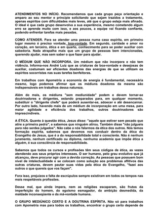 ATENDIMENTOS NO INÍCIO. Recomendamos que cada grupo peça orientação e
amparo ao seu mentor e principie solicitando que sejam trazidos a tratamento,
apenas espíritos com dificuldades mais leves, até que o grupo esteja mais afinado.
O ideal é que cada grupo desenvolva a sua experiência, mesmo cometendo algum
erro se aprende muito com isso, e aos poucos, a equipe vai ficando confiante,
podendo enfrentar tarefas mais pesadas.
COMO ATENDER. Para se atender uma pessoa numa casa espírita, em primeiro
lugar mesmo é preciso vontade, boa-vontade. Em segundo, caridade e amor no
coração, em terceiro, ética e em quarto, conhecimento para se poder auxiliar com
sabedoria. Nada atrapalha mais que um grupo de pessoas bem intencionadas,
querendo ajudar, mas sem saber o que fazer para ajudar.
O MÉDIUM QUE NÃO INCORPORA. Um médium que não incorpora e não tem
vidência. Informa-nos André Luiz que as criaturas de boa-vontade e desejosas de
auxiliar, costumam ser eficientes doadores das energias de que se utilizam os
espíritos socorristas nas suas tarefas benfeitoras.
Em trabalhos com Apometria a economia de energia é fundamental, necessária
mesmo, logo podemos afirmar que os médiuns doadores da mesma são
indispensáveis em trabalhos dessa natureza.
Além do mais, os médiuns "sem mediunidade" podem e devem tornar-se
doutrinadores e dirigentes, estando preparados para, em qualquer momento,
substituir o "dirigente chefe" que poderá ausentar-se, adoecer e até desencarnar.
Por outro lado, havendo mais de um médium de incorporação em uma mesa, para
maior agilidade e eficiência dos trabalhos, outros doutrinadores são
imprescindíveis.
A ÉTICA. Quanto à questão ética, Jesus disse: "aquele que estiver sem pecado que
atire a primeira pedra", e sabemos que ninguém atirou. Também disse "não julgueis
para não serdes julgados". Não cabe a nós falarmos da ética dos outros. Nós temos
formação espírita, sabemos que devemos nos conduzir dentro da ética do
Evangelho de Jesus, que é a da responsabilidade total e consciente. Não é nenhum
juramento, nenhum certificado ou diploma, nenhuma academia que impõe ética a
alguém, é sua consciência de responsabilidade.
Sabemos que todos os cursos e profissões têm seus códigos de ética, as vezes
atendendo aos seus próprios interesses. O ser humano, pelo grau evolutivo que já
alcançou, deve procurar agir com a devida correção. As pessoas que possuem bom
nível de intelectualidade e se colocam como solução aos problemas aflitivos das
outras criaturas, devem pautar suas vidas pela ética do Evangelho, "fazei aos
outros o que quereis que vos façam".
Fora isso, prejuízos e falta de escrúpulos sempre existiram em todos os tempos nas
mais respeitáveis profissões.
Desse mal, que ainda impera, nem as religiões escaparam, são frutos da
imperfeição do homem, do egoísmo esmagador, da ambição desmedida, da
maldade inconseqüente e da má-vontade humana.
O GRUPO MEDIÚNICO CERTO E A DOUTRINA ESPÍRITA. Não só para trabalhos
com Apometria mas para todos os trabalhos, encontrar o grupo certo depende de
 