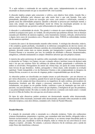 "É a ação nefasta e continuada de um espírito sobre outro, independentemente do estado de
encarnado ou desencarnado em que se encontrem"(Dr. José Lacerda).
A obsessão implica sempre ação consciente e volitiva, com objetivo bem nítido, visando fins e
efeitos muito definidos, pelo obsessor que sabe muito bem o que está fazendo. Esta ação
premeditada, planejada e posta em execução, por vezes, com esmero e sofisticação, constitui a
grande causa das enfermidades psíquicas. Quando a obsessão se processa por imantação mental, a
causa está, sempre em alguma imperfeição moral da vítima (na encarnação presente ou nas
anteriores), imperfeição que permite a ação influenciadora de espíritos malfazejos.
A obsessão é a enfermidade do século. Tão grande é o número de casos rotulados como disfunção
cerebral ou psíquica (nos quais, na verdade, ela está presente) que podemos afirmar: fora as doenças
causadas por distúrbios de natureza orgânica, como traumatismo craniano, infecção, arteriosclerose
e alguns raros casos de ressonância com o Passado (desta vida), TODAS as enfermidades mentais
são de natureza espiritual.
A maioria dos casos é de desencarnados atuando sobre mortais. A etiologia das obsessões, todavia,
é tão complexa quanto profunda, vinculando-se às dolorosas conseqüências de desvios morais em
que encarnado e desencarnado trilharam caminhos da criminalidade franca ou dissimulada; ambos,
portanto, devendo contas mais ou menos pesadas, por transgressões à grande Lei da Harmonia
Cósmica Passam a se encontrar, por isso, na condição de obsidiado e obsessor, desarmonizados,
antagônicos, sofrendo mutuamente os campos vibratórios adversos que eles próprios criaram.
A maioria das ações perniciosas de espíritos sobre encarnados implica todo um extenso processo a
se desenrolar no Tempo e no Espaço, em que a atuação odiosa e pertinaz (causa da doença) nada
mais é do que um contínuo fluxo de cobrança de mútuas dívidas, perpetuando o sofrimento de
ambos os envolvidos. Perseguidores de ontem são vítimas hoje, em ajuste de contas interminável,
mais trevoso do que dramático. Ambos, perseguidor e vítima atuais, estão atrasados na evolução
espiritual. Tendo transgredido a Lei da Harmonia Cósmica e não compreendendo os desígnios da
Justiça Divina, avocam a si, nos atos de vingança, poder e responsabilidade que são de Deus.
As obsessões podem ser classificadas em simples (mono ou poli-obsessões - por um obsessor ou
por vários obsessores), ou complexa, quando houver ação de magia negra, implantação de aparelhos
parasitas, uso de campos-de-força dissociativos ou magnéticos de ação contínua, provocadores de
desarmonias tissulares que dão origem a processos cancerosos. Assim, os obsessores agem
isoladamente, em grupos ou em grandes hordas, conforme o grau de imantação que tem com o
paciente, sua periculosidade, os meios astrais de que dispõem, a inteligência de que são portadores,
e sua potencialidade mental. De todos os modos são terríveis e somente com muito amor e vontade
de servir à Obra do Senhor, faz com que nos envolvamos com eles.
Os tipos de ação obsessivas podem acontecer em desencarnado atuando sobre desencarnado,
desencarnado sobre encarnado, encarnado sobre desencarnado, encarnado sobre encarnado ou ainda
obsessão recíproca, esses dois últimos, estudados sob o título de Pseudo-Obsessão.
Pseudo-Obsessão
É a atuação do encarnado sobre o encarnado ou a obsessão recíproca. Todos nós conhecemos
criaturas dominadoras, prepotentes e egoístas, que comandam toda uma família, obrigando todos a
fazerem exclusivamente o que elas querem. Tão pertinaz (e ao mesmo tempo descabida) pode se
tornar esta ação, que, sucedendo a morte do déspota, todas as vítimas de sua convivência às vezes
chegam a respirar , aliviadas. No entanto, o processo obsessivo há de continuar, pois a perda do
corpo físico não transforma o obsessor.
 