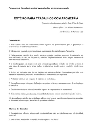 Permanece a filosofia de ensinar aprendendo e aprender ensinando.
ROTEIRO PARA TRABALHOS COM APOMETRIA
Este roteiro foi elaborado pelo Sr. José D’Arc da Costa
Centro Espírita "Dr. Bezerra de Menezes"
São Sebastião do Paraíso - MG
Considerações
1. Este roteiro deve ser considerado como sugestão de procedimentos para a preparação e
harmonização do ambiente de trabalho.
2. Não deve ser encarado como tentativa de padronização dos trabalhos com Apometria.
3. Cada grupo de trabalho deve atender aos seus próprios requisitos, quer seja de orientação por
parte da direção da casa, do dirigente do trabalho, do plano espiritual ou do próprio momento de
trabalho através da intuição.
4. O trabalho poderá ser desenvolvido com a reunião de médiuns, postados em círculo, ao redor de
uma mesa, da maneira que o grupo melhor se adaptar de acordo com as condições possíveis no
local.
5. Poderá ser utilizado mais de um dirigente no mesmo trabalho. Formando-se parcerias com
diferentes médiuns de psicofonia ou de vidência, o atendimento será agilizado.
6. Poderá ser utilizado um conjunto de médiuns de sustentação.
7. Aconselhamos que todos os trabalhadores aprendam e façam o autopasse, antes de se iniciarem
os trabalhos.
8. É aconselhável que os assistidos recebam o passe de limpeza antes do atendimento
9. A disciplina, silêncio, assiduidade, pontualidade, harmonia e muito amor são requisitos básicos.
10. Aconselhamos a todos que se dedicam a Deus, com base no trabalho com Apometria, aprendam
as técnicas e sejam sempre, potenciais dirigentes de trabalhos.
Abertura dos Trabalhos
1. Agradecimento a Deus e a Jesus, pela oportunidade de mais um trabalho de amor e fraternidade
universal.
2. Pedir licença para iniciar o trabalho através da prece "Pai Nosso".
 