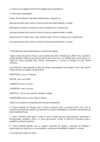 3. Leitura de um pequeno trecho do Evangelho (sem comentários).
4. "Prece das Fraternidades".
"Nosso Divino Mestre e Salvador, fortalecei-nos e amparai-nos
para que possamos lutar contra as forças do mal que tentam dominar o mundo.
Mensageiros celestiais, Auxiliares de Jesus, fortalecei-nos e amparai-nos
para que possamos lutar contra as forças do mal que tentam dominar o mundo.
Deus nosso Pai, Criador nosso, fonte eterna de amor e de luz, fortalecei-nos e amparai-nos,
para que possamos lutar contra as forças do mal que tentam dominar o mundo."
5. Procedimentos para harmonização e ativação dos chakras.
"Agora vamos descendo os braços, com as palmas das mãos voltadas para a Mãe Terra, captando a
energia primária (telúrica) que penetra através dos nossos pés, vai subindo pelas nossas pernas, ao
longo da coluna, passando pelo cérebro, iluminando-o, o excesso de energia sai pelo chakra
coronário.
Posicionamos a mão esquerda na base da coluna, interceptando essa energia. Com a mão direita,
vamos ativando os chakras, iniciando pelo:
ESPLÊNICO, com a cor laranja;
SOLAR, com a cor verde;
CARDÍACO com a cor rosa;
LARÍNGEO, com a cor azul;
FRONTAL, com as cores amarela, dourado e índigo;
CORONÁRIO, com as cores violeta e branco;
Outras cores poderão ser sugeridas pela intuição momentânea".
6. Vamos entrando em sintonia com os nossos mentores, com os mentores desta casa, com os
mentores da Apometria, pedindo que possamos ser dignos trabalhadores e humildes instrumentos da
Espiritualidade Divina.
7. Vamos vibrando muito amor a todos os nossos irmãos que por aqui passarem, encarnados e
desencarnados, pedindo a Deus e a Jesus que possam receber os lenitivos necessários para o
equilíbrio espiritual e material.
8. Vamos pedindo ligação com as equipes espirituais de guarda e proteção, de limpeza e
higienização, dos médicos e os seus auxiliares, as diversas fraternidades, hospitais e creches.
9. Ativação dos campos de força.
 