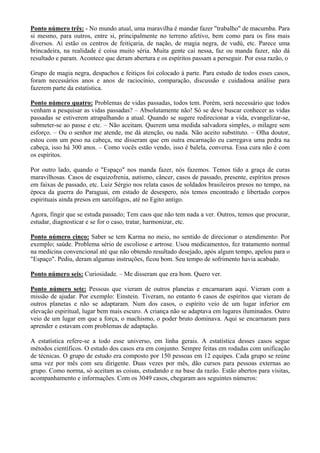 Ponto número três: - No mundo atual, uma maravilha é mandar fazer "trabalho" de macumba. Para
si mesmo, para outros, entre si, principalmente no terreno afetivo, bem como para os fins mais
diversos. Aí estão os centros de feitiçaria, de nação, de magia negra, de vudú, etc. Parece uma
brincadeira, na realidade é coisa muito séria. Muita gente cai nessa, faz ou manda fazer, não dá
resultado e param. Acontece que deram abertura e os espíritos passam a perseguir. Por essa razão, o
Grupo de magia negra, despachos e feitiços foi colocado à parte. Para estudo de todos esses casos,
foram necessários anos e anos de raciocínio, comparação, discussão e cuidadosa análise para
fazerem parte da estatística.
Ponto número quatro: Problemas de vidas passadas, todos tem. Porém, será necessário que todos
venham a pesquisar as vidas passadas? – Absolutamente não! Só se deve buscar conhecer as vidas
passadas se estiverem atrapalhando a atual. Quando se sugere redirecionar a vida, evangelizar-se,
submeter-se ao passe e etc. – Não aceitam. Querem uma medida salvadora simples, o milagre sem
esforço. – Ou o senhor me atende, me dá atenção, ou nada. Não aceito substituto. – Olha doutor,
estou com um peso na cabeça, me disseram que em outra encarnação eu carregava uma pedra na
cabeça, isso há 300 anos. – Como vocês estão vendo, isso é balela, conversa. Essa cura não é com
os espíritos.
Por outro lado, quando o "Espaço" nos manda fazer, nós fazemos. Temos tido a graça de curas
maravilhosas. Casos de esquizofrenia, autismo, câncer, casos de passado, presente, espíritos presos
em faixas de passado, etc. Luiz Sérgio nos relata casos de soldados brasileiros presos no tempo, na
época da guerra do Paraguai, em estado de desespero, nós temos encontrado e libertado corpos
espirituais ainda presos em sarcófagos, até no Egito antigo.
Agora, fingir que se estuda passado; Tem caos que não tem nada a ver. Outros, temos que procurar,
estudar, diagnosticar e se for o caso, tratar, harmonizar, etc.
Ponto número cinco: Saber se tem Karma no meio, no sentido de direcionar o atendimento: Por
exemplo; saúde. Problema sério de escoliose e artrose. Usou medicamentos, fez tratamento normal
na medicina convencional até que não obtendo resultado desejado, após algum tempo, apelou para o
"Espaço". Pediu, deram algumas instruções, ficou bom. Seu tempo de sofrimento havia acabado.
Ponto número seis: Curiosidade. – Me disseram que era bom. Quero ver.
Ponto número sete: Pessoas que vieram de outros planetas e encarnaram aqui. Vieram com a
missão de ajudar. Por exemplo: Einstein. Tiveram, no entanto 6 casos de espíritos que vieram de
outros planetas e não se adaptaram. Num dos casos, o espírito veio de um lugar inferior em
elevação espiritual, lugar bem mais escuro. A criança não se adaptava em lugares iluminados. Outro
veio de um lugar em que a força, o machismo, o poder bruto dominava. Aqui se encarnaram para
aprender e estavam com problemas de adaptação.
A estatística refere-se a todo esse universo, em linha gerais. A estatística desses casos segue
métodos científicos. O estudo dos casos era em conjunto. Sempre feitas em rodadas com unificação
de técnicas. O grupo de estudo era composto por 150 pessoas em 12 equipes. Cada grupo se reúne
uma vez por mês com seu dirigente. Duas vezes por mês, dão cursos para pessoas externas ao
grupo. Como norma, só aceitam as coisas, estudando e na base da razão. Estão abertos para visitas,
acompanhamento e informações. Com os 3049 casos, chegaram aos seguintes números:
 