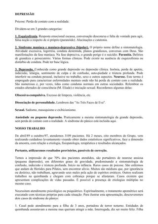 DEPRESSÃO
Psicose: Perda de contato com a realidade.
Dividem-se em 3 grandes categorias:
1. Esquizofrenia. Resposta emocional escassa, conversação desconexa e falta de vontade para agir,
falsa noção a respeito de si próprio (paranóide). Alucinações e catatonia.
2. Síndrome maníaca e maníaco-depressiva (bipolar). O próprio nome define a sintomatologia.
Atividade excessiva, logorréia, conduta destemida, planos grandiosos, conversas com Deus. São
manifestações da fase maníaca. Na fase depreciva, o grande perigo é o suicídio. Paranóia. Delírios
de grandeza e persecutório. Várias formas clínicas. Pode existir na ausência de esquizofrenia ou
distúrbio de conduta. Pode ter base lógica.
3. Depressão. Conhecida como grande depressão ou depressão clínica. Insônia, perda de apetite,
indecisão, letargia, sentimento de culpa e de confusão, auto-piedade e tristeza profunda. Pode
interferir na conduta pessoal, inclusive no trabalho, sexo e outros aspectos. Neurose. Este termo é
empregado para caracterizar enfermidades mentais onde não há perda de contato com a realidade.
São numerosas e, por vezes, tidas como condutas normais em outras sociedades. Relembrar os
estados alterados de consciência (M. Eliade) e iniciação sexual. Recordemos algumas delas:
Obsessiva-compulsiva. Excesso de limpeza, violência, etc.
Dissociação de personalidade. Lembrem das "As Três Faces de Eva".
Sexual. Sadismo, masoquismo e exibicionismo.
Ansiedade ou pequena depressão. Praticamente a mesma sintomatologia da grande depressão,
sem perda de contato com a realidade. A síndrome do pânico está incluída aqui.
NOSSO TRABALHO
De abril/89 a outubro/97, atendemos 3109 pacientes. Há 2 meses, oito membros do Grupo, vem
realizando cuidadoso levantamento visando obter dados estatísticos significativos, face a dimensão
da amostra, com relação a etiologia, fisiopatologia, terapêutica e resultados alcançados.
Portanto, utilizaremos resultados provisórios, passíveis de correção.
Temos a impressão de que 70% dos pacientes atendidos, são portadores de neurose ansiosa
(pequena depressão), em diferentes graus de gravidade, predominando a sintomatologia de
confusão, indecisão e tristeza profunda. Início na infância. Raros casos de psicose. São enfermos
que andam de Heródes para Pilatos, sem encontrar alívio. Muitos são médiuns que, por ignorância
ou desleixo, não trabalham, agravando seus males pela ação de espíritos erráticos. Outros realizam
trabalhos na quimbanda e chegam com cobrança porque se afastaram. Casos existem que
apresentam complicações de vidas passadas. É possível a presença de etiologias múltiplas no
mesmo caso.
Necessitam atendimento psicológico ou psiquiátrico. Espiritualmente, o tratamento apométrico será
executado com técnicas próprias para cada situação. Para ilustrar esta apresentação, descreveremos
dois casos de síndrome do pânico:
1. Casal pede atendimento para a filha de 3 anos, portadora de terror noturno. Entidades de
quimbanda assustavam a menina mas queriam atingir a mãe. Interrogada, diz ser muito feliz. Filha
 