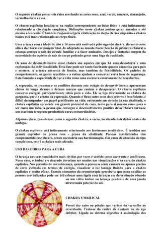 O segundo chakra possui seis raios revelando as cores roxo, azul, verde, amarelo, alaranjado,
vermelho-forte e rosa.
O chacra esplênico localiza-se na região correspondente ao baço físico e está intimamente
relacionado a circulação sangüínea. Disfunções nesse chakra podem gerar anemias e até
mesmo a leucemia. É também responsável pela vitalização do duplo etérico enquanto o chakra
básico está mais relacionado ao corpo físico.
Uma criança com a idade de oito a 14 anos está motivada pelo segundo chakra, dormirá entre
oito a dez horas em posição fetal. Já adaptada ao mundo físico (função do primeiro chakra) a
criança começa a sair do círculo familiar e a fazer amizades. Desejos e fantasias surgem da
necessidade do espírito de sair do corpo podendo gerar uma fuga da realidade.
Os anos de desenvolvimento desse chakra são aqueles em que há uma descoberta e uma
exploração da individualidade. Essa fase pode ser tanto fascinante quanto cansativa para pais
e mestres. A criança necessita de limites, mas também de flexibilidade. Os padrões de
comportamento, os gestos repetidos e a rotina ajudam a conservar certa base de segurança.
Esta fomenta a capacidade de ver a vida como uma aventura emocionante de descobertas.
A repressão, os traumas e os conflitos durante este estágio de desenvolvimento apresentam
efeitos de longo alcance e deixam marcas que custam a desaparecer. O chacra esplênico
conserva energias particularmente vitais para a vida. Ele se liga diretamente ao chakra da
garganta, que é o centro da expressão. Quando o fluxo entre esses dois centros é insuficiente, é
difícil desempenhar um papel gratificante na vida; entretanto em virtude da sua vitalidade, o
chakra esplênico apresenta um grande potencial de cura, tanto para si mesmo como para o
ser como um todo. A pessoa que consegue o desenvolvimento positivo desse chakra torna-se
um excelente terapeuta produzindo curas extraordinárias.
Algumas obras consideram como o segundo chakra, o sacro, localizado dois dedos abaixo do
umbigo.
O chakra esplênico está intimamente relacionado aos fenômenos mediúnicos. É também um
grande captador do prana rosa - prana da vitalidade. Pessoas desvitalizadas têm
comprometido esse chakra, sendo necessária sua harmonização. Em casos de obsessão do tipo
vampirismo, esse é o chakra mais afetado.
USO DAS CORES PARA A CURA
O laranja nas suas tonalidades mais vívidas por vezes é sentido como enervante e conflituoso.
Nesse caso, o âmbar e o dourado deveriam ser usados nas visualizações e na cura do chakra
esplênico. Nos períodos de convalescença, quando a pessoa se sente cansada ou apenas precisa
de certo estímulo em termos de energia, visualizar a luz laranja fluindo para o chakra
esplênico é muito eficaz. Usando elementos da cromoterapia percebe-se que para auxiliar as
pessoas desvitalizadas pode ser útil colocar uma tigela com laranjas em determinado cômodo
ou um vidro âmbar ou laranja pendente de uma janela
atravessada pela luz do sol.
CHAKRA UMBILICAL
Possui dez raios ou pétalas que variam do vermelho ao
esverdeado. Trata-se do centro da vontade ou do ego
inferior. Ligado ao sistema digestivo à assimilação dos
 
