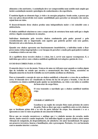 alimentos e dos nutrientes. A assimilação deve ser compreendida num sentido mais amplo que
inclui a assimilação mental e psicológica do conhecimento e da experiência.
É também ligado ao elemento fogo, à visão e às energias psíquicas. Sendo assim, a pessoa que
tem esse plexo desenvolvido terá maior sensibilidade para perceber as intenções dos outros,
sejam boas ou ruins.
O desenvolvimento desse chakra produz uma independência maior e irá coincidir com a
adolescência.
O chakra umbilical relaciona-se com o corpo astral, de estrutura bem mais sutil que o duplo
etérico e ligado essencialmente às emoções.
Indivíduos dominados pelo terceiro chakra combaterão pelo poder pessoal e pelo
reconhecimento não se importando com aqueles que poderão perder com seus ganhos.
Dormirá de seis a oito horas, de costas.
Quando esse chakra apresenta um funcionamento insatisfatório, o indivíduo tende a ficar
preso numa rotina inapropriada e a ser incapaz de perceber o modo pelo qual poderá realizar
a mudança criativa em sua vida.
Já o equilíbrio desse terceiro chakra é o dom, isto é, servir sem esperar recompensas. E, o
indivíduo que estiver com o chakra umbilical equilibrado terá alegria e paixão de viver.
O USO DAS CORES PARA A CURA
O amarelo claro é a cor da mente. Trata-se de uma cor útil para usar quando se realiza algum
tipo de trabalho ou estudo que envolva a memorização dos fatos. Pastas, acessórios ou
lâmpada amarela no local de trabalho ou escrivaninha auxiliam na eficiência.
Para se transmitir a energia de cura ao chakra umbilical, o dourado e o rosa são as melhores
cores. O dourado deve ser visualizado na forma da luz do sol pura e branda. A luz do sol
verdadeira no chakra umbilical pode ajudar no metabolismo, na visão e em todos os sentidos
do bem-estar do corpo físico.
O rosa transmite a suavidade que o chakra umbilical também
exige.
CHAKRA CARDÍACO
Localiza-se na região do coração físico mais próximo do centro
do peito. Pode-se dizer que seja o equilíbrio entre os três chakras
que se localizam acima dele e os três da parte inferior do corpo. Seu elemento é o ar e
apresenta-se com 12 raios ou pétalas de um amarelo brilhante.
Diz-se que no coração encontra-se o antílope que é o símbolo mesmo do coração, muito
aberto, muito sensível e muito inspirado. Um indivíduo ligado ao quarto chakra entra numa
vibração de compaixão, de desprendimento, de sabedoria e de amor incondicional. Os apegos
aos prazeres terrestres, honras e humilhações, não o preocupam. Portanto, vive em harmonia
com os mundos interior e exterior.
 