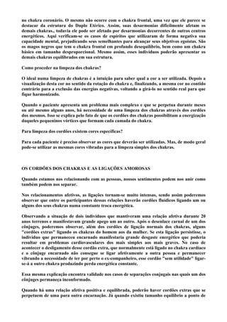 no chakra coronário. O mesmo não ocorre com o chakra frontal, uma vez que ele parece se
destacar da estrutura do Duplo Etérico. Assim, suas desarmonias dificilmente afetam os
demais chakras., todavia ele pode ser afetado por desarmonias decorrentes de outros centros
energéticos. Aqui verificam-se os casos de espíritos que utilizaram de forma negativa sua
capacidade mental, prejudicando seus semelhantes para alcançar seus objetivos egoístas. São
os magos negros que tem o chakra frontal em profundo desequilíbrio, bem como um chakra
básico em tamanho desproporcional. Mesmo assim, esses indivíduos poderão apresentar os
demais chakras equilibrados em sua estrutura.
Como proceder na limpeza dos chakras?
O ideal numa limpeza de chakras é a intuição para saber qual a cor a ser utilizada. Depois a
visualização desta cor no sentido da rotação do chakra e, finalizando, a mesma cor no contido
contrário para a exclusão das energias negativas, voltando a girá-lo no sentido real para que
fique harmonizado.
Quando o paciente apresenta um problema mais complexo e que se perpetua durante meses
ou até mesmo alguns anos, há necessidade de uma limpeza dos chakras através dos cordões
dos mesmos. Isso se explica pelo fato de que os cordões dos chakras possibilitam a energização
daqueles pequeninos vórtices que formam cada camada do chakra.
Para limpeza dos cordões existem cores específicas?
Para cada paciente é preciso observar as cores que deverão ser utilizadas. Mas, de modo geral
pode-se utilizar as mesmas cores vibradas para a limpeza simples dos chakras.
OS CORDÕES DOS CHAKRAS E AS LIGAÇÕES AMOROSAS
Quando estamos nos relacionando com as pessoas, nossos sentimentos podem nos unir como
também podem nos separar.
Nos relacionamentos afetivos, as ligações tornam-se muito intensas, sendo assim poderemos
observar que entre os participantes dessas relações haverão cordões fluídicos ligando um ou
alguns dos seus chakras numa constante troca energética.
Observando a situação de dois indivíduos que mantiveram uma relação afetiva durante 20
anos terrenos e manifestavam grande apego um ao outro. Após o desenlace carnal de um dos
cônjuges, poderemos observar, além dos cordões de ligação normais dos chakras, alguns
"cordões extras" ligando os chakras do homem aos da mulher. Se esta ligação persistisse, o
indivíduo que permaneceu encarnado manifestaria grande desgaste energético que poderia
resultar em problemas cardiovasculares dos mais simples aos mais graves. No caso de
acontecer o desligamento desse cordão extra, que normalmente está ligado no chakra cardíaco
e o cônjuge encarnado não consegue se ligar afetivamente a outra pessoa e permanecer
vibrando a necessidade de ter por perto o ex-companheiro, esse cordão "sem utilidade" ligar-
se-á a outro chakra produzindo perda energética constante.
Essa mesma explicação encontra validade nos casos de separações conjugais nas quais um dos
cônjuges permaneça inconformado.
Quando há uma relação afetiva positiva e equilibrada, poderão haver cordões extras que se
perpetuem de uma para outra encarnação. Já quando existiu tamanho equilíbrio a ponto de
 