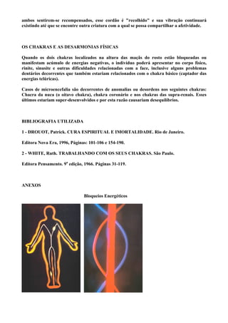 ambos sentirem-se recompensados, esse cordão é "recolhido" e sua vibração continuará
existindo até que se encontre outra criatura com a qual se possa compartilhar a afetividade.
OS CHAKRAS E AS DESARMONIAS FÍSICAS
Quando os dois chakras localizados na altura das maçãs do rosto estão bloqueadas ou
manifestam acúmulo de energias negativas, o indivíduo poderá apresentar no corpo físico,
rinite, sinusite e outras dificuldades relacionadas com a face, inclusive alguns problemas
dentários decorrentes que também estariam relacionados com o chakra básico (captador das
energias telúricas).
Casos de microencefalia são decorrentes de anomalias ou desordens nos seguintes chakras:
Chacra da nuca (o oitavo chakra), chakra coronário e nos chakras das supra-renais. Esses
últimos estariam super-desenvolvidos e por esta razão causariam desequilíbrios.
BIBLIOGRAFIA UTILIZADA
1 - DROUOT, Patrick. CURA ESPIRITUAL E IMORTALIDADE. Rio de Janeiro.
Editora Nova Era, 1996, Páginas: 101-106 e 154-190.
2 - WHITE, Ruth. TRABALHANDO COM OS SEUS CHAKRAS. São Paulo.
Editora Pensamento. 9a
edição, 1966. Páginas 31-119.
ANEXOS
Bloqueios Energéticos
 