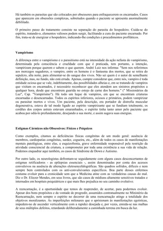 Há também os parasitas que são colocados por obsessores para enfraquecerem os encarnados. Casos
que aparecem em obsessões complexas, sobretudos quando o paciente se apresenta anormalmente
debilitado.
O primeiro passo do tratamento consiste na separação do parasita do hospedeiro. Cuida-se do
espírito, tratando-o, elementos valiosos podem surgir, facilitando a cura do paciente encarnado. Por
fim, trata-se de energizar o hospedeiro, indicando-lhe condições e procedimentos profiláticos.
Vampirismo
A diferença entre o vampirismo e o parasitismo está na intensidade da ação nefasta do vampirismo,
determinada pela consciência e crueldade com que é praticada, tem portanto, a intenção,
vampirizam porque querem e sabem o que querem. André Luiz nos informa: "Sem nos referirmos
aos morcegos sugadores, o vampiro, entre os homens é o fantasma dos mortos, que se retira do
sepulcro, alta noite, para alimentar-se do sangue dos vivos. Não sei quem é o autor de semelhante
definição, mas, no fundo, não está errada. Apenas, cumpre considerar que, entre nós, vampiro é toda
entidade ociosa que se vale, indebitamente, das possibilidades alheias e, em se tratando de vampiros
que visitam os encarnados, é necessário reconhecer que eles atendem aos sinistros propósitos a
qualquer hora, desde que encontrem guarida no estojo de carne dos homens." (" Missionários da
Luz", Cap. "Vampirismo"). Há todo um leque de vampiros, em que se encontram criaturas
encarnadas e desencarnadas. Todos os espíritos inferiores, ociosos e primários, podem vampirizar
ou parasitar mortos e vivos. Um paciente, pela descrição, era portador de distrofia muscular
degenerativa, estava de tal modo ligado ao espírito vampirizante que se fundiam totalmente, os
cordões dos corpos astrais estavam emaranhados, o espírito tinha tanto amor pelo paciente que
acabou por odiá-lo profundamente, desejando a sua morte, e assim sugava suas energias.
Estigmas Cármicos não Obsessivos: Físicos e Psíquicos
Como exemplos, citamos as deficiências físicas congênitas de um modo geral: ausência de
membros, cardiopatias congênitas, surdez, cegueira, etc., além de todos os casos de manifestações
mentais patológicas, entre elas, a esquizofrenia, grave enfermidade responsável pela restrição da
atividade consciencial da criatura, a comprometer por toda uma existência a sua vida de relação.
Podemos enquadrar aqui também, os casos de Síndrome de Down e Autismo.
Por outro lado, os neurologistas defrontam-se seguidamente com alguns casos desconcertantes de
estigmas retificadores - as epilepsias essenciais -, assim denominadas por conta dos acessos
convulsivos na ausência de alterações eletroencefalográficas. São quadros sofridos, difíceis e nem
sempre bem controlados com os anti-convulsivantes específicos. Boa parte desses enfermos
costuma evoluir para a cronicidade sem que a Medicina atine com as verdadeiras causas do mal.
Diz o Dr. Eliezer Mendes, em seus livros, que são casos de médiuns altamente sensitivos tratados e
internados em hospitais psiquiátricos e que mais lhes prejudica no seu caminho evolutivo.
A reencarnação, é a oportunidade que temos de reaprender, de acertar, para podermos evoluir.
Apesar dos bons propósitos e da vontade de progredir, assumidos contratualmente no Ministério da
Reencarnação, nem sempre o espírito no decorrer de uma reencarnação atinge a totalidade dos
objetivos moralizantes. As imperfeições milenares que o aprisionam às manifestações egoísticas,
impedem-no de ascender verticalmente com a rapidez desejada e, por vezes, enreda-se nas malhas
de seus múltiplos defeitos, retardando deliberadamente a caminhada terrena em busca da luz.
 
