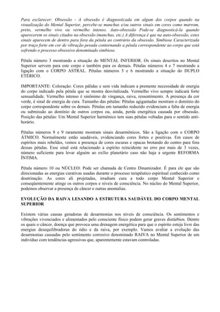 Para esclarecer: Obsessão - A obsessão é diagnosticada em algum dos corpos quando na
visualização do Mental Superior, percebe-se manchas e/ou outros sinais em cores como marrom,
preto, vermelho vivo ou vermelho intenso. Auto-obsessão Pode-se diagnosticá-la quando
aparecerem os sinais citados na obsessão (manchas, etc.) A diferença é que na auto-obsessão, estes
sinais aparecem de dentro para fora da pétala ao contrário da obsessão. Simbiose Caracterizada
por traço forte em cor de vibração pesada contornando a pétala correspondente ao corpo que está
sofrendo o processo obsessivo denominado simbiose.
Pétala número 3 mostrando a situação do MENTAL INFERIOR. Os sinais descritos no Mental
Superior servem para este corpo e também para os demais. Pétalas números 4 e 7 mostrando a
ligação com o CORPO ASTRAL. Pétalas números 5 e 6 mostrando a situação do DUPLO
ETÉRICO.
IMPORTANTE: Coloração: Cores pálidas e sem vida indicam a premente necessidade de energia
do corpo indicado pela pétala que se mostra desvitalizada. Vermelho vivo sempre indicará forte
sensualidade. Vermelho intenso é sinônimo de vingança, raiva, ressentimento. A presença da cor
verde, é sinal de energia de cura. Tamanho das pétalas: Pétalas agigantadas mostram o domínio do
corpo correspondente sobre os demais. Pétalas em tamanho reduzido evidenciam a falta de energia
ou submissão ao domínio de outros corpos ou, ainda, perda energética causada por obsessão.
Posição das pétalas: Um Mental Superior harmônico tem suas pétalas voltadas para o sentido anti-
horário.
Pétalas números 8 e 9 raramente mostram sinais desarmônicos. São a ligação com o CORPO
ÁTMICO. Normalmente estão saudáveis, evidenciando cores fortes e positivas. Em casos de
espíritos mais rebeldes, vemos a presença de cores escuras e opacas brotando do centro para fora
dessas pétalas. Esse sinal está relacionado a espírito reincidente no erro por mais de 3 vezes,
número suficiente para levar alguém ao exílio planetário caso não haja a urgente REFORMA
ÍNTIMA.
Pétala número 10 ou NÚCLEO: Pode ser chamada de Centro Dinamizador. É para ele que são
direcionadas as energias curativas usadas durante o processo terapêutico espiritual conhecido como
doutrinação. As cores ali projetadas, irradiam cura a todo corpo Mental Superior e
conseqüentemente atinge os outros corpos e níveis de consciência. No núcleo do Mental Superior,
podemos observar a presença de câncer e outras anomalias.
EVOLUÇÃO DA RAIVA LESANDO A ESTRUTURA SAUDÁVEL DO CORPO MENTAL
SUPERIOR
Existem várias causas geradoras de desarmonias nos níveis de consciência. Os sentimentos e
vibrações vivenciados e alimentados pelo consciente físico podem gerar graves distúrbios. Dentre
os quais o câncer, doença que provoca uma drenagem energética para que o espírito esteja livre das
energias desequilibradoras do ódio e da raiva, por exemplo. Vamos avaliar a evolução das
desarmonias causadas pelo sentimento corrosivo denominado RAIVA no Mental Superior de um
indivíduo com tendências agressivas que, aparentemente estavam controladas.
 