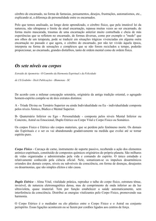 cérebro do encarnado, na forma de fantasias, pensamentos, desejos, frustrações, automatismos, etc.,
explicando aí, a diferença de personalidade entre os encarnados.
Pelo que temos analisado, ao longo deste aprendizado, o cérebro físico, que pela imutável lei da
natureza, não ultrapassa o limite da atual encarnação, repassa muitas vezes ao ser encarnado, de
forma muito mascarada, traumas de uma encarnação anterior muito conturbada e cheia de más
experiências que se refletem no encarnado, de formas diversas, como por exemplo o "medo" que
aos olhos de um terapeuta, pode se traduzir em situações trágicas vivenciadas em alguma outra
encarnação no passado e que agora, o cérebro do encarnado, por não ter vivido àquela época,
interpreta na forma de sensações e complexos que se não forem reciclados a tempo, poderão
proporcionar, ao encarnado, grandes distúrbios, tanto de ordem mental como de ordem física.
Os sete níveis ou corpos
Extraído de Apometria - O Caminho da Harmonia Espiritual e da Felicidade
de J.S.Godinho - Heck Publicações - Blumenau - SC
De acordo com a milenar concepção setenária, originária da antiga tradição oriental, o agregado
homem-espírito compõe-se de dois extratos distintos:
A - Tríade Divina ou Ternário Superior ou ainda Individualidade ou Eu - individualidade composta
pelos níveis Átmico, Búdico e Mental Superior.
B- Quaternário Inferior ou Ego - Personalidade - composta pelos níveis Mental Inferior ou
Concreto, Astral ou Emocional, Duplo Etérico ou Corpo Vital e Corpo Físico ou Somático.
Os corpos Físico e Etérico são corpos materiais, que se perdem pelo fenômeno morte. Os demais
são Espirituais e o ser os vai abandonando gradativamente na medida que evolui até se tornar
espírito puro.
Corpo Físico - Carcaça de carne, instrumento de suporte passivo, recebendo a ação dos elementos
anímico-espirituais, constituído de compostos químicos originários do próprio planeta. São milhares
de vidas organizadas e administradas pela vida e comando do espírito. O único estudado e
relativamente conhecido pela ciência oficial. Nele, somatizam-se os impulsos desarmônicos
oriundos dos demais corpos, níveis ou sub-níveis da consciência, em forma de doenças, desajustes
ou desarmonias, que são simples efeitos e não causa.
Duplo Etérico - Alma Vital, vitalidade prânica, reproduz o talhe do corpo físico, estrutura tênue,
invisível, de natureza eletromagnética densa, mas de comprimento de onda inferior ao da luz
ultravioleta, quase imaterial. Tem por função estabelecer a saúde automaticamente, sem
interferência da consciência. Distribui as energias vitalizantes pelo Corpo Físico, promovendo sua
harmonia.
O Corpo Etérico é o mediador ou elo plástico entre o Corpo Físico e o Astral ou conjunto
perispírito. Essas ligações acontecem ou se fazem por cordões ligados aos centros de força.
 