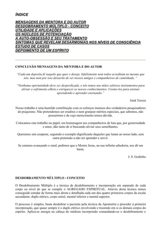 ÍNDICE
MENSAGENS DA MENTORA E DO AUTOR
DESDOBRAMENTO MÚLTIPLO - CONCEITO
UTILIDADE E APLICAÇÕES
OS NÚCLEOS DE POTENCIAÇÃO
A AUTO-OBSESSÃO E SEU TRATAMENTO
SINTOMAS QUE REVELAM DESARMONIAS NOS NÍVEIS DE CONSCIÊNCIA
ESTUDO DE CASOS
DEPOIMENTO DE UM ESPÍRITO
CONCLUSÃO
CONCLUSÃO MENSAGENS DA MENTORA E DO AUTOR
“Cada um deposita fé naquilo que quer e deseja. Infelizmente nem todos acreditam no mesmo que
nós, mas nem por isso deixarão de ser nossos amigos e companheiros de caminhada. “
“Nenhuma oportunidade deve ser desperdiçada, e nós temos nas mãos valiosos instrumentos para
aliviar o sofrimento alheio e enriquecer os nossos conhecimentos. Usemo-los para ensinar
aprendendo e aprender ensinando.”
Irmã Tereza
Nosso trabalho é uma humilde contribuição com os esforços imensos dos verdadeiros pesquisadores
do psiquismo. Não pretendemos ser eruditos e nem granjear méritos especiais, que sabemos, não
possuirmos e de cujo merecimento temos dúvida.
Colocamos este trabalho no papel, em homenagem aos companheiros de luta que, por generosidade
e amor, dão tanto de si buscando aliviar seus semelhantes.
Queremos sim cooperar, seguindo o exemplo dignificante daqueles que lutam ao nosso lado, sem
outra pretensão a não ser aprender e servir.
Se estamos avançando o sinal, pedimos que o Mestre Jesus, na sua infinita sabedoria, nos dê um
basta.
J. S. Godinho
VOLTA
DESDOBRAMENTO MÚLTIPLO - CONCEITO
O Desdobramento Múltiplo é a técnica de desdobramento e incorporação em separado de cada
corpo ou nível de que se compõe o AGREGADO ESPIRITUAL. Através desta técnica temos
conseguido estudar de forma mais direta e detalhada cada um dos quatro primeiros corpos da escala
ascendente: duplo etérico, corpo astral, mental inferior e mental superior.
O processo é simples, basta desdobrar o paciente pela técnica da Apometria e proceder à primeira
incorporação, que quase sempre é o duplo etérico envolvendo e trazendo em si os demais corpos do
espírito. Aplica-se energia na cabeça do médium incorporado comandando-se o desdobramento e
 