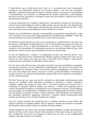 O duplo-etérico, que se perde pela morte física, ao se reconstituir para nova reencarnação,
recarrega-se com informações instintivas, do atavismo ancestral e dos níveis de consciência,
arquétipos e automatismos gravados ao longo da evolução, recursos esses de que se vale instantânea
e automaticamente, nos momentos de enfrentamento de situações conhecidas ou desconhecidas,
provendo os recursos necessários e colocando o corpo físico nas melhores condições possíveis de
funcionamento e eficiência.
Ao mesmo tempo grava em si também as desarmonias e traumatismos existentes em seus parceiros,
como já tivemos oportunidade de observar duplos lesados que geravam dores não diagnosticadas
em seus corpos físicos. O duplo-etérico é tão delicado, que uma leve pancada que não lesa o corpo
físico pode lesá-lo com certa gravidade provocando sintomas a nível físico.
Notamos que ao desdobrarmos o paciente, a espiritualidade, traz geralmente à incorporação, o corpo
mais necessitado, mas em havendo equipe preparada para Desdobramento Múltiplo, a tarefa fica
mais facilitada pois aí já serão incorporados dois ou mais corpos do paciente.
Diz Miramez na obra Francisco de Assis, que ao reencarnar-se o espírito herda de seus pais, suas
incoerências e dificuldades comportamentais, que lhe são transmitidas pelos genes, pois cada vício
ou comportamento do ser, se grava profundamente no seu cosmo e se transmite como herança
vibratória a seus descendentes. Os cromossomas gravam nas suas delicadas linhas de força, essas
desarmonias e fazem com que essas informações se revelem no devido tempo.
No caso de desdobrarmos a criatura e os componentes da mesa não estiverem atentos e nem
detiverem conhecimentos sobre o Desdobramento Múltiplo, poderão confundir outro corpo com um
obsessor ou outro espírito, pois entre um corpo e outro pode haver completa e total oposição
comportamental, confundindo os trabalhadores menos atentos.
Por outro lado, como referimos antes, dois corpos associados numa mesma freqüência ou apegados
numa mesma encarnação ou vício, dificultarão o desdobramento. Não poucas vezes lutamos com
essa dificuldade sem entendê-la. Nesses casos devemos tratá-los separadamente e até isolá-los, se
for o caso, mas sempre estar atentos a isso pois aí reside a grande dificuldade no tratamento de
viciados em geral e no alcoolismo principalmente, porque muitas vezes o paciente vem repetindo o
vício há várias encarnações.
Diz Irmã Tereza que um corpo seja qual for, aferrado em determinado condicionamento pode
tornar-se um verdadeiro tirano, dominando, perturbando e oprimindo os demais, tornando-se
verdadeiro vampiro das energias do corpo físico e das demais energias que deveriam servir a
comunidade do agregado espiritual. Quando isso acontece, a criatura fica incapacitada para a
vivência da proposta encarnatória ou assimilação de novos programas vivenciais. Como tratamento
temos que apagar seus conhecimentos e lembranças através da despolarização de memória, fazendo
com que esqueça seu passado de poder e mando, reduzindo e redimensionando sua configuração,
pois geralmente apresenta-se agigantado, monstruoso e disforme, nutrido egoísticamente pelas
energias que deveriam servir a evolução harmônica do conjunto.
Com isso a parte encarnada fica prejudicada pois os estímulos oriundos do corpo búdico não
chegam a repercutir no agregado cerebral, onde só chegam os impulsos provenientes do usurpador
que manobra os demais porque conhece as tentações do mundo material.
Acontece também de um desses corpos, de forma deliberada, prejudicar sua parte encarnada numa
tentativa de livrar-se dela, muitas vezes de forma sorrateira e sutil, deseja a morte do corpo físico,
mas covardemente não assume sua intenção, aí então busca um vício ou um comportamento
perigoso, onde pode acontecer um “acidente”.
 