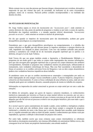 Muito comum isso no caso das pessoas que buscam drogas e desencarnam por overdose, deixando a
impressão de que são vítimas dos pais, da sociedade, do traficante ou de outra circunstância
qualquer, nunca de si mesmas. Parecem pobres coitados incompreendidos e na realidade são
doentes da alma. VOLTA
OS NÚCLEOS DE POTENCIAÇÃO
Dr. Jorge Andrea separa os níveis do inconsciente em “inconsciente puro”, onde estariam os
centros diretores da vida, ponto de partida do psiquismo a irradiar-se por todo o cosmo do espírito,
distribuidor dos impulsos nutridores, e a camada seguinte inferior denominada “inconsciente
passado ou arcaico”, onde estariam ou seriam os núcleos de potenciação.
Ele diz que quando os impulsos do inconsciente puro são desordenados, acabam por gerar
desequilíbrios psicológicos ou comportamentais.
Entendemos que o que gera desequilíbrios psicológicos ou comportamentais, é a rebeldia dos
corpos inferiores ao Buddhi que não deixam passar os impulsos nutridores e energias diretivas da
vida, impedindo sua chegada ao plano consciente. Com isso vão também sofrendo uma pressão
contínua e cumulativa em virtude da lei do incessante progredir espiritual que os oprime e os
deforma, tal qual a Lei da Ação Telúrica.
Irmã Tereza diz que seu grupo também estuda a Apometria, o Desdobramento Múltiplo e o
psiquismo de um modo geral e que todos os corpos estão impregnados das mesmas informações,
pois que elas navegam pelo agregado espiritual mas se gravam nos corpos detentores dos atributos
correspondentes, formando aí pequenos mas verdadeiros núcleos de potenciação, influenciando-se
mutuamente, num verdadeiro entrechoque de forças. Mas esse fluir ascendente e descendente de
forças só acontece se os cordões estiverem livres de bloqueios e um ou dois corpos desarmônicos
podem criar verdadeiras barreiras impeditivas desse trabalho.
Já atendemos casos em que os cordões encontravam-se amarrados e estrangulados por anéis ou
então impregnados de uma energia viscosa semelhante a piche. É preciso limpá-los, energizá-los e
colocá-los em funcionamento. É como se fosse a tubulação de uma refinaria ou usina, onde um cano
entupido pode gerar um verdadeiro desastre, causando prejuízo de monta no trabalho do conjunto.
Informações ou impressões de caráter emocional se gravam no corpo astral por ser este a sede das
emoções.
Os hábitos de sensações, apego aos gozos de riqueza e prazeres mundanos, os conhecimentos
intelectivos repassados por terceiros se fixam no corpo mental inferior ou concreto, por ser este o
repositório das percepções e aí permanecem até que a criatura convença-se de que tem de abrir mão
daqueles que não lhe servem ao processo evolutivo em seu próprio benefício, pois nem tudo o que é
agradável convém.
Já o mental superior grava automatismos de mando e poder, como também a inteligência criadora
tem aí a sua sede pois são atributos desse corpo que busca sempre a conquista do progresso
intelectual e o domínio do meio e das forças que o cercam. Quando bem sucedido, pode despertar
em si o orgulho arrasador por saber-se dono de poder, mando e conhecimentos que muitas vezes por
imprudência, egoísmo e ambição é direcionado em prejuízo dos outros.
Por outro lado, também ocorre que essas criaturas cujos corpos intermediários se rebelaram
desviando-se da proposta encarnatória, tem imensas dificuldades em automatizar hábitos novos, não
conseguem levar em frente um propósito harmonizador, uma atitude saudável.
 