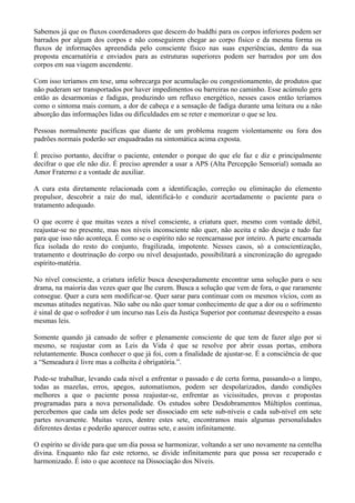 Sabemos já que os fluxos coordenadores que descem do buddhi para os corpos inferiores podem ser
barrados por algum dos corpos e não conseguirem chegar ao corpo físico e da mesma forma os
fluxos de informações apreendida pelo consciente físico nas suas experiências, dentro da sua
proposta encarnatória e enviados para as estruturas superiores podem ser barrados por um dos
corpos em sua viagem ascendente.
Com isso teríamos em tese, uma sobrecarga por acumulação ou congestionamento, de produtos que
não puderam ser transportados por haver impedimentos ou barreiras no caminho. Esse acúmulo gera
então as desarmonias e fadigas, produzindo um refluxo energético, nesses casos então teríamos
como o sintoma mais comum, a dor de cabeça e a sensação de fadiga durante uma leitura ou a não
absorção das informações lidas ou dificuldades em se reter e memorizar o que se leu.
Pessoas normalmente pacíficas que diante de um problema reagem violentamente ou fora dos
padrões normais poderão ser enquadradas na sintomática acima exposta.
É preciso portanto, decifrar o paciente, entender o porque do que ele faz e diz e principalmente
decifrar o que ele não diz. É preciso aprender a usar a APS (Alta Percepção Sensorial) somada ao
Amor Fraterno e a vontade de auxiliar.
A cura esta diretamente relacionada com a identificação, correção ou eliminação do elemento
propulsor, descobrir a raiz do mal, identificá-lo e conduzir acertadamente o paciente para o
tratamento adequado.
O que ocorre é que muitas vezes a nível consciente, a criatura quer, mesmo com vontade débil,
reajustar-se no presente, mas nos níveis inconsciente não quer, não aceita e não deseja e tudo faz
para que isso não aconteça. É como se o espírito não se reencarnasse por inteiro. A parte encarnada
fica isolada do resto do conjunto, fragilizada, impotente. Nesses casos, só a conscientização,
tratamento e doutrinação do corpo ou nível desajustado, possibilitará a sincronização do agregado
espírito-matéria.
No nível consciente, a criatura infeliz busca desesperadamente encontrar uma solução para o seu
drama, na maioria das vezes quer que lhe curem. Busca a solução que vem de fora, o que raramente
consegue. Quer a cura sem modificar-se. Quer sarar para continuar com os mesmos vícios, com as
mesmas atitudes negativas. Não sabe ou não quer tomar conhecimento de que a dor ou o sofrimento
é sinal de que o sofredor é um incurso nas Leis da Justiça Superior por contumaz desrespeito a essas
mesmas leis.
Somente quando já cansado de sofrer e plenamente consciente de que tem de fazer algo por si
mesmo, se reajustar com as Leis da Vida é que se resolve por abrir essas portas, embora
relutantemente. Busca conhecer o que já foi, com a finalidade de ajustar-se. É a consciência de que
a “Semeadura é livre mas a colheita é obrigatória.”.
Pode-se trabalhar, levando cada nível a enfrentar o passado e de certa forma, passando-o a limpo,
todas as mazelas, erros, apegos, automatismos, podem ser despolarizados, dando condições
melhores a que o paciente possa reajustar-se, enfrentar as vicissitudes, provas e propostas
programadas para a nova personalidade. Os estudos sobre Desdobramentos Múltiplos continua,
percebemos que cada um deles pode ser dissociado em sete sub-níveis e cada sub-nível em sete
partes novamente. Muitas vezes, dentre estes sete, encontramos mais algumas personalidades
diferentes destas e poderão aparecer outras sete, e assim infinitamente.
O espírito se divide para que um dia possa se harmonizar, voltando a ser uno novamente na centelha
divina. Enquanto não faz este retorno, se divide infinitamente para que possa ser recuperado e
harmonizado. É isto o que acontece na Dissociação dos Níveis.
 
